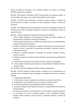 45
Estudo de Impacto de Vizinhança e seu respectivo Relatório de Impacto de Vizinhança
(EIV/RIV), instituído em Lei especial.
Art. 122 - Estão sujeitos à elaboração do (EIV), para aprovação dos respectivos projetos, as
obras de médio e alto impacto, cujos critérios serão definidos em lei específica.
Art. 123 - O EIV/RIV deverá contemplar a análise dos efeitos positivos e negativos do
empreendimento ou atividade na qualidade de vida da população residente ou usuária da
vizinhança.
Art. 124 - Os resultados do EIV serão apresentados por meio do seu Relatório de Impacto de
Vizinhança que deverá ter linguagem adequada e acessível à compreensão de todos os
segmentos sociais.
Art. 125 - O Estudo e Relatório de Impacto de Vizinhança têm por objetivos:
I. Definir medidas mitigadoras e compensatórias em relação aos impactos negativos de
empreendimentos, atividades e intervenções urbanísticas;
II. Definir medidas intensificadoras em relação aos impactos positivos de empreendimentos,
atividades e intervenções urbanísticas;
III. Orientar a realização de adaptações ao projeto de aprovação dos empreendimentos de
impacto, de forma a adequá-los às características urbanísticas, ambientais, culturais e
socioeconômicas locais;
IV. Assegurar a utilização adequada e sustentável dos recursos ambientais, culturais,
urbanos e humanos;
V. Subsidiar processos de tomadas de decisão relativos à aprovação de empreendimentos
de impacto;
VI. Contribuir para a garantia de boas condições de saúde e segurança da população;
VII. Evitar mudanças irreversíveis e danos graves ao meio ambiente, às atividades culturais e
ao espaço urbano;
VIII. Subsidiar o processo de gestão do sistema municipal de planejamento.
Art. 126 - O EIV/RIV analisará os efeitos positivos e negativos do novo empreendimento ou
atividade quanto à qualidade de vida da população, contemplando pelo menos os seguintes
aspectos:
I. O adensamento populacional;
II. As demandas por serviços, equipamentos e infraestruturas urbanas e comunitárias;
III. As alterações no uso e ocupação do solo e seus efeitos na estrutura urbana;
IV. Os efeitos da valorização ou desvalorização imobiliária da vizinhança;
V. A geração de tráfego e de demandas por melhorias e complementações nos sistemas de
transporte coletivo;
VI. Os efeitos da volumetria do empreendimento e das intervenções urbanísticas propostas
em sua relação com as ruas e logradouros públicos e sobre a ventilação, iluminação,
paisagem urbana, segurança, recursos naturais e patrimônios históricos e culturais da
vizinhança;
 