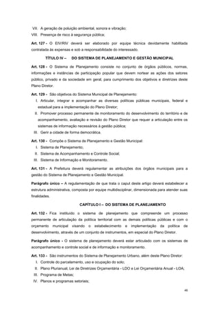 46
VII. A geração de poluição ambiental, sonora e vibração;
VIII. Presença de risco à segurança pública;
Art. 127 - O EIV/RIV deverá ser elaborado por equipe técnica devidamente habilitada
contratada às expensas e sob a responsabilidade do interessado.
TÍTULO IV – DO SISTEMA DE PLANEJAMENTO E GESTÃO MUNICIPAL
Art. 128 - O Sistema de Planejamento consiste no conjunto de órgãos públicos, normas,
informações e instâncias de participação popular que devem nortear as ações dos setores
público, privado e da sociedade em geral, para cumprimento dos objetivos e diretrizes deste
Plano Diretor.
Art. 129 - São objetivos do Sistema Municipal de Planejamento:
I. Articular, integrar e acompanhar as diversas políticas públicas municipais, federal e
estadual para a implementação do Plano Diretor;
II. Promover processo permanente de monitoramento do desenvolvimento do território e de
acompanhamento, avaliação e revisão do Plano Diretor que requer a articulação entre os
sistemas de informação necessários à gestão pública;
III. Gerir a cidade de forma democrática.
Art. 130 - Compõe o Sistema de Planejamento e Gestão Municipal:
I. Sistema de Planejamento;
II. Sistema de Acompanhamento e Controle Social;
III. Sistema de Informação e Monitoramento.
Art. 131 - A Prefeitura deverá regulamentar as atribuições dos órgãos municipais para a
gestão do Sistema de Planejamento e Gestão Municipal.
Parágrafo único – A regulamentação de que trata o caput deste artigo deverá estabelecer a
estrutura administrativa, composta por equipe multidisciplinar, dimensionada para atender suas
finalidades.
CAPÍTULO I – DO SISTEMA DE PLANEJAMENTO
Art. 132 - Fica instituído o sistema de planejamento que compreende um processo
permanente de articulação da política territorial com as demais políticas públicas e com o
orçamento municipal visando o estabelecimento e implementação da política de
desenvolvimento, através de um conjunto de instrumentos, em especial do Plano Diretor.
Parágrafo único - O sistema de planejamento deverá estar articulado com os sistemas de
acompanhamento e controle social e de informação e monitoramento.
Art. 133 - São instrumentos do Sistema de Planejamento Urbano, além deste Plano Diretor:
I. Controle do parcelamento, uso e ocupação do solo;
II. Plano Plurianual, Lei de Diretrizes Orçamentária - LDO e Lei Orçamentária Anual - LOA;
III. Programa de Metas;
IV. Planos e programas setoriais;
 