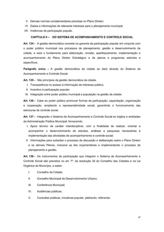 47
V. Demais normas complementares previstas no Plano Diretor;
VI. Dados e informações de relevante interesse para o planejamento municipal;
VII. Instâncias de participação popular.
CAPÍTULO II – DO SISTEMA DE ACOMPANHAMENTO E CONTROLE SOCIAL
Art. 134 - A gestão democrática consiste na garantia da participação popular em conjunto com
o poder público municipal nos processos de planejamento, gestão e desenvolvimento da
cidade, e será o fundamento para elaboração, revisão, aperfeiçoamento, implementação e
acompanhamento do Plano Diretor Estratégico e de planos e programas setoriais e
específicos.
Parágrafo único - A gestão democrática da cidade se dará através do Sistema de
Acompanhamento e Controle Social.
Art. 135 - São princípios da gestão democrática da cidade:
I. Transparência no acesso à informação de interesse público;
II. Incentivo à participação popular;
III. Integração entre poder público municipal e população na gestão da cidade.
Art. 136 - Cabe ao poder público promover formas de participação, capacitação, organização
e cooperação, ampliando a representatividade social, garantindo o funcionamento das
estruturas de controle social.
Art. 137 - Integrarão o Sistema de Acompanhamento e Controle Social os órgãos e entidades
da Administração Pública Municipal, fornecendo:
I. Apoio técnico de caráter interdisciplinar, com a finalidade de realizar, orientar e
acompanhar o desenvolvimento de estudos, análises e pesquisas necessárias à
implementação das atividades de acompanhamento e controle social;
II. Informações para subsidiar o processo de discussão e deliberação sobre o Plano Diretor
e os demais Planos, inclusive as leis orçamentárias e implementando o processo de
planejamento e gestão.
Art. 138 - Os instrumentos de participação que integram o Sistema de Acompanhamento e
Controle Social são previstos no art. 7º, da resolução 34 do Conselho das Cidades e na Lei
Orgânica do Município, a saber:
I. Conselho da Cidade;
II. Conselho Municipal de Desenvolvimento Urbano;
III. Conferência Municipal;
IV. Audiências públicas;
V. Consultas públicas, iniciativas popular, plebiscito, referendo.
 