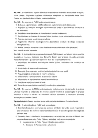 49
Art. 144 - O FMDU tem o objetivo de realizar investimentos destinados a concretizar as ações,
obras, planos, programas e projetos urbanísticos integrantes ou decorrentes deste Plano
Diretor, em obediência às prioridades nele estabelecidas.
Art. 145 - Os recursos do FMDU serão provenientes de:
I. Dotações orçamentárias e créditos adicionais suplementares a ele destinados;
II. Repasses ou dotações de origem orçamentária da União ou do Estado de São Paulo a
ele destinados;
III. Empréstimos de operações de financiamento internos ou externos;
IV. Contribuições ou doações de pessoas físicas, jurídicas, ou de entidades internacionais;
V. Acordos, contratos, consórcios e convênios;
VI. Pagamentos referentes à outorga onerosa do direito de construir e à outorga onerosa de
alteração de uso;
VII. Multas, correção monetária e juros recebidos em decorrência de suas aplicações;
VIII. Outras receitas eventuais.
Art. 146 - A destinação dos recursos auferidos pelo FMDU deverá ser feita por plano anual de
alocação de recursos, elaborado pelo Conselho Gestor, para projetos integrados previstos
neste Plano Diretor e que atendam ao menos duas das seguintes finalidades:
I. Implantação de sistemas de transporte coletivo público, cicloviário e de circulação de
pedestres;
II. Implantação de sistema viário estrutural;
III. Execução de programas e projetos habitacionais de interesse social;
IV. Regularização e constituição de reserva fundiária;
V. Ordenamento e direcionamento da expansão urbana;
VI. Implantação de equipamentos urbanos e comunitários;
VII. Criação de espaços públicos de lazer;
VIII. Proteção de áreas de interesse histórico, cultural ou paisagístico.
Art. 147 - Os recursos do FMDU serão destinados exclusivamente à implantação de projetos
urbanos integrados e a liberação dos recursos estará vinculada à apresentação de projetos
funcional e básico e estudos de viabilidade técnica, econômica e financeira, mediante
aprovação do Conselho Gestor.
Parágrafo único - Deverá ser dada ampla publicidade às decisões do Conselho Gestor.
Art. 148 - A administração do FMDU será composta de:
I. Secretaria Executiva: com função de apoio às atividades do fundo, sendo responsável
pela convocação das reuniões ordinárias/extraordinárias do conselho gestor, elaboração de
pautas e atas;
II. Conselho Gestor: com função de planejamento e aplicação dos recursos do FMDU, com
composição paritária entre Poder Público e sociedade civil, sendo composta de:
I. representantes do Poder Público indicados pelo prefeito:
1. Secretaria de Planejamento e Urbanismo;
 