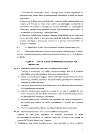 5
II. Macrozona de Estruturação Urbana – Abrange região situada integralmente no
perímetro urbano, possui áreas reconhecidamente consolidadas e outras em fase de
consolidação.
III. Macrozona de Desenvolvimento Ordenado – Abrange região situada integralmente
na zona rural, formada por áreas rurais passíveis de urbanização, condicionada ao
cumprimento dos critérios de mitigação dos impactos ambientais e a implantação de
infraestrutura urbana e de equipamentos públicos, conforme objetivos gerais dessa Lei
Complementar e dos critérios do Estatuto da Cidade.
IV. Macrozona de Relevância Ambiental – Abrange região situada na sua maior parte
fora do perímetro urbano e que apresenta relevância ambiental, áreas públicas e
privadas estratégicas à preservação ambiental e o principal manancial hídrico do
município, o rio Atibaia.
§ 1º - As áreas das 04 (quatro) Macrozonas estão indicadas no anexo ANEXO I –
§ 2º - O aumento de perímetro urbano na Macrozona de Desenvolvimento Ordenado
ocorrerá mediante Lei específica, obedecendo aos parâmetros do art. 42 –B do Estatuto
da Cidade.
SEÇÃO II - DOS OBJETIVOS E DIRETRIZES ESPECÍFICOS POR
MACROZONA
Art. 6º - São objetivos específicos para a Macrozona Macrometropolitana:
I. Promover a urbanização, de caráter macrometropolitano, visando a qualidade
urbanística e ambiental vinculada ao desenvolvimento econômico;
II. Integrar o Aeroporto de Viracopos e a Unicamp/Ciatec II ao desenvolvimento urbano
do município, visando a apropriação das oportunidades geradas para a melhoria das
condições de vida da população;
III. Incentivar o desenvolvimento de atividades econômicas relevantes, especialmente ao
longo das estruturas rodoviárias;
IV. Incentivar transformações estruturais nos padrões de uso e ocupação do solo,
através do aumento das densidades habitacionais e da mescla de atividades urbanas
e qualificar as áreas residenciais consolidadas;
V. Implantar sistema viário, rodoviário e de transportes de forma a compatibilizar o
atendimento aos projetos de caráter metropolitano e regional aos interesses
municipais;
VI. Promover regularização fundiária e previsão de habitação de interesse social.
Art. 7º - São diretrizes específicas para a Macrozona Macrometropolitana:
I. Reserva de áreas para implantação de atividades econômicas de escala
macrometropolitana nas áreas de influência direta das rodovias e nas regiões da
Unicamp/CIATEC e do Aeroporto de Viracopos
II. Ampliação de usos mistos compatíveis com o uso residencial, no interior de bairros
 