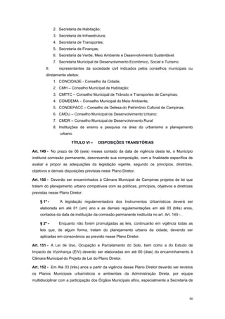 50
2. Secretaria de Habitação;
3. Secretaria de Infraestrutura;
4. Secretaria de Transportes;
5. Secretaria de Finanças;
6. Secretaria de Verde, Meio Ambiente e Desenvolvimento Sustentável.
7. Secretaria Municipal de Desenvolvimento Econômico, Social e Turismo.
II. representantes da sociedade civil indicados pelos conselhos municipais ou
diretamente eleitos:
1. CONCIDADE - Conselho da Cidade;
2. CMH – Conselho Municipal de Habitação;
3. CMTTC – Conselho Municipal de Trânsito e Transportes de Campinas;
4. COMDEMA – Conselho Municipal do Meio Ambiente;
5. CONDEPACC – Conselho de Defesa do Patrimônio Cultural de Campinas;
6. CMDU – Conselho Municipal de Desenvolvimento Urbano;
7. CMDR – Conselho Municipal de Desenvolvimento Rural
8. Instituições de ensino e pesquisa na área do urbanismo e planejamento
urbano.
TÍTULO VI – DISPOSIÇÕES TRANSITÓRIAS
Art. 149 - No prazo de 06 (seis) meses contado da data de vigência desta lei, o Município
instituirá comissão permanente, descrevendo sua composição, com a finalidade específica de
avaliar e propor as adequações da legislação vigente, segundo os princípios, diretrizes,
objetivos e demais disposições previstas neste Plano Diretor.
Art. 150 - Deverão ser encaminhados à Câmara Municipal de Campinas projetos de lei que
tratem do planejamento urbano compatíveis com as políticas, princípios, objetivos e diretrizes
previstas nesse Plano Diretor.
§ 1º - A legislação regulamentadora dos Instrumentos Urbanísticos deverá ser
elaborada em até 01 (um) ano e as demais regulamentações em até 03 (três) anos,
contados da data de instituição da comissão permanente instituída no art. Art. 149 - .
§ 2º - Enquanto não forem promulgadas as leis, continuarão em vigência todas as
leis que, de algum forma, tratam do planejamento urbano da cidade, devendo ser
aplicadas em consonância ao previsto nesse Plano Diretor.
Art. 151 - A Lei de Uso, Ocupação e Parcelamento do Solo, bem como a do Estudo de
Impacto de Vizinhança (EIV) deverão ser elaboradas em até 60 (dias) do encaminhamento à
Câmara Municipal do Projeto de Lei do Plano Diretor.
Art. 152 - Em Até 03 (três) anos a partir da vigência desse Plano Diretor deverão ser revistos
os Planos Municipais urbanísticos e ambientais da Administração Direta, por equipe
multidisciplinar com a participação dos Órgãos Municipais afins, especialmente a Secretaria de
 