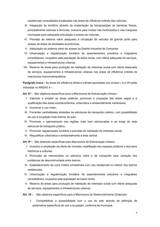 6
residenciais consolidados localizados nas áreas de influência indireta das rodovias;
III. Integração do território através da implantação de transposições às barreiras físicas,
principalmente rodovias e ferrovias, inclusive para modos não motorizados e vias marginais
municipais para adequada articulação e acesso às rodovias;
IV. Previsão de sistema viário adequado à circulação de veículos de grande porte para
acesso às áreas de atividades econômicas;
V. Adequação do sistema viário de acesso ao Distrito Industrial de Campinas
VI. Urbanização e regularização fundiária de assentamentos precários e irregulares
consolidáveis, ocupados pela população de baixa renda, com oferta adequada de serviços,
equipamentos e infraestruturas urbanas.
VII. Reserva de áreas para produção de habitação de interesse social com oferta adequada
de serviços, equipamentos e infraestruturas urbanas nas áreas de influência indireta da
macrozona macrometropolitana.
Parágrafo único - As áreas de influência direta e indireta apontadas nos incisos I, II e VII estão
indicadas no ANEXO II – .
Art. 8º - São objetivos específicos para a Macrozona de Estruturação Urbana:
I. Valorizar e ampliar as áreas públicas, promover a ocupação das áreas vagas e a
qualificação das áreas socioeconômica, urbanística e ambientalmente vulneráveis;
II. Incentivar o uso misto;
III. Fomentar centralidades atreladas às estruturas de transporte coletivo, com possibilidade
de uso e ocupação mais intenso do solo;
IV. Promover o adensamento nas regiões mais bem estruturadas e ao longo da rede
estrutural de transporte público;
V. Promover regularização fundiária e previsão de habitação de interesse social;
VI. Requalificar urbanística e ambientalmente a área central.
Art. 9º - São diretrizes específicas para Macrozona de Estruturação Urbana:
I. Incentivo à ampliação da oferta de moradia, reabilitação dos espaços públicos e dos bens
históricos e culturais;
II. Promoção de intervenções na estrutura viária e de transporte para correção dos
problemas de descontinuidade entre bairros;
III. Estabelecimento de usos mistos compatíveis com uso residencial no interior dos bairros
residenciais;
IV. Urbanização e regularização fundiária de assentamentos precários e irregulares
consolidáveis, ocupados pela população de baixa renda,
V. Reserva de áreas para produção de habitação de interesse social com oferta adequada
de serviços, equipamentos e infraestruturas urbanas.
Art. 10 - São objetivos específicos para a Macrozona de Desenvolvimento Ordenado:
I. Compatibilizar a acessibilidade com o uso do solo através de definição de
parâmetros específicos de uso e ocupação, conforme lei municipal;
 
