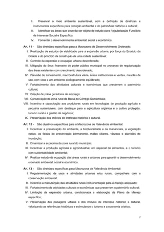7
II. Preservar o meio ambiente sustentável, com a definição de diretrizes e
instrumentos específicos para proteção ambiental e do patrimônio histórico e cultural;
III. Identificar as áreas que deverão ser objeto de estudo para Regularização Fundiária
de Interesse Social e Específico;
IV. Fomentar o desenvolvimento ambiental, social e econômico.
Art. 11 - São diretrizes específicas para a Macrozona de Desenvolvimento Ordenado:
I. Realização de estudos de viabilidade para a expansão urbana, por força do Estatuto da
Cidade e do princípio da construção de uma cidade sustentável;
II. Controle da expansão e ocupação urbana desordenada;
III. Mitigação do ônus financeiro do poder público municipal no processo de regularização
das áreas existentes com crescimento desordenado;
IV. Previsão de zoneamento, macroestrutura viária, áreas institucionais e verdes, mesclas de
uso, com vista a um ambiente ecologicamente equilibrado;
V. Fortalecimento das atividades culturais e econômicas que preservem o patrimônio
cultural;
VI. Criação de polos geradores de emprego;
VII. Conservação da zona rural da Bacia do Córrego Samambaia;
VIII. Incentivo e capacitação aos produtores rurais em tecnologias de produção agrícola e
pecuária sustentáveis, com destaque para a agricultura orgânica e o cultivo protegido,
turismo rural e a gestão de negócios;
IX. Preservação dos imóveis de interesse histórico e cultural.
Art. 12 - São objetivos específicos para a Macrozona de Relevância Ambiental:
I. Incentivar a preservação do ambiente, a biodiversidade e os mananciais, a vegetação
nativa, as faixas de preservação permanente, matas ciliares, várzeas e planícies de
inundação;
II. Dinamizar a economia da zona rural do município;
III. Incentivar a produção agrícola e agroindustrial, em especial de alimentos, e o turismo
com sustentabilidade ambiental;
IV. Realizar estudo de ocupação das áreas rurais e urbanas para garantir o desenvolvimento
ordenado ambiental, social e econômico.
Art. 13 - São diretrizes específicas para Macrozona de Relevância Ambiental:
I. Regulamentação de usos e atividades urbanas e/ou rurais, compatíveis com a
conservação ambiental;
II. Incentivo a manutenção das atividades rurais com orientação para o manejo adequado;
III. Fortalecimento de atividades culturais e econômicas que preservem o patrimônio cultural;
IV. Limitação da expansão urbana, condicionada a elaboração de Plano de Manejo
específico;
V. Preservação das paisagens urbana e dos imóveis de interesse histórico e cultural,
valorizando as referências históricas e estimulando o turismo e a economia criativa;
 