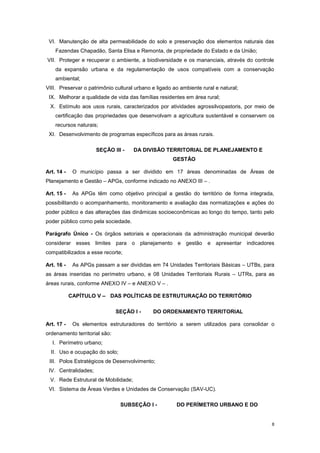 8
VI. Manutenção de alta permeabilidade do solo e preservação dos elementos naturais das
Fazendas Chapadão, Santa Elisa e Remonta, de propriedade do Estado e da União;
VII. Proteger e recuperar o ambiente, a biodiversidade e os mananciais, através do controle
da expansão urbana e da regulamentação de usos compatíveis com a conservação
ambiental;
VIII. Preservar o patrimônio cultural urbano e ligado ao ambiente rural e natural;
IX. Melhorar a qualidade de vida das famílias residentes em área rural;
X. Estímulo aos usos rurais, caracterizados por atividades agrossilvopastoris, por meio de
certificação das propriedades que desenvolvam a agricultura sustentável e conservem os
recursos naturais;
XI. Desenvolvimento de programas específicos para as áreas rurais.
SEÇÃO III - DA DIVISÃO TERRITORIAL DE PLANEJAMENTO E
GESTÃO
Art. 14 - O município passa a ser dividido em 17 áreas denominadas de Áreas de
Planejamento e Gestão – APGs, conforme indicado no ANEXO III – .
Art. 15 - As APGs têm como objetivo principal a gestão do território de forma integrada,
possibilitando o acompanhamento, monitoramento e avaliação das normatizações e ações do
poder público e das alterações das dinâmicas socioeconômicas ao longo do tempo, tanto pelo
poder público como pela sociedade.
Parágrafo Único - Os órgãos setoriais e operacionais da administração municipal deverão
considerar esses limites para o planejamento e gestão e apresentar indicadores
compatibilizados a esse recorte;
Art. 16 - As APGs passam a ser divididas em 74 Unidades Territoriais Básicas – UTBs, para
as áreas inseridas no perímetro urbano, e 08 Unidades Territoriais Rurais – UTRs, para as
áreas rurais, conforme ANEXO IV – e ANEXO V – .
CAPÍTULO V – DAS POLÍTICAS DE ESTRUTURAÇÃO DO TERRITÓRIO
SEÇÃO I - DO ORDENAMENTO TERRITORIAL
Art. 17 - Os elementos estruturadores do território a serem utilizados para consolidar o
ordenamento territorial são:
I. Perímetro urbano;
II. Uso e ocupação do solo;
III. Polos Estratégicos de Desenvolvimento;
IV. Centralidades;
V. Rede Estrutural de Mobilidade;
VI. Sistema de Áreas Verdes e Unidades de Conservação (SAV-UC).
SUBSEÇÂO I - DO PERÍMETRO URBANO E DO
 