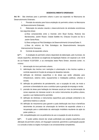 9
DESENVOLVIMENTO ORDENADO
Art. 18 - São diretrizes para o perímetro urbano e para sua expansão na Macrozona de
Desenvolvimento Ordenado:
I. Previsão de estudos para futura ampliação do perímetro urbano na Macrozona
de Desenvolvimento Ordenado;
II. Elaboração de estudos visando o desenvolvimento de atividades econômicas
nas seguintes áreas:
a) Área compreendida entre a Avenida John Boyd Dunlop, Rodovia dos
Bandeirantes, Jardim Rossin, Cidade Satélite Iris, Chácara Cruzeiro do Sul e
Jardim Santa Rosa;
b) Área contígua ao Polo Estratégico de Desenvolvimento Unicamp/Ciatec II;
c) Área do entorno do Polo Estratégico de Desenvolvimento Aeroporto
Internacional de Viracopos;
III. Controle da expansão urbana.
§ 1º - A ampliação do perímetro urbano dependerá de elaboração, pelo município, de
estudo específico, atendendo as exigências da legislação federal, em especial o art. 42-B
da Lei Federal 10.257/2001, e as orientações deste Plano Diretor, devendo conter, no
mínimo:
I. demarcação do novo perímetro urbano;
II. delimitação dos trechos com restrições à urbanização e dos trechos sujeitos a
controle especial em função de ameaça de desastres naturais;
III. definição de diretrizes específicas e de áreas que serão utilizadas para
infraestrutura, sistema viário, equipamentos e instalações públicas, urbanas e
sociais;
IV. definição de parâmetros de parcelamento, uso e ocupação do solo, de modo a
promover a diversidade de usos e contribuir para a geração de emprego e renda;
V. previsão de áreas para habitação de interesse social por meio da demarcação de
zonas especiais de interesse social e de outros instrumentos de política urbana,
quando o uso habitacional for permitido;
VI. definição de diretrizes e instrumentos específicos para proteção ambiental e do
patrimônio histórico e cultural;
VII. definição de mecanismos para garantir a justa distribuição dos ônus e benefícios
decorrentes do processo de urbanização do território de expansão urbana e a
recuperação para a coletividade da valorização imobiliária resultante da ação do
poder público; e
VIII. compatibilização com os parâmetros de uso e ocupação do solo do entorno.
§ 2º - O poder público deverá dar ampla publicidade aos projetos específicos para
alteração de perímetro urbano, em linguagem acessível, garantindo a participação popular
e a consulta a todos os órgãos municipais e as concessionárias competentes.
 