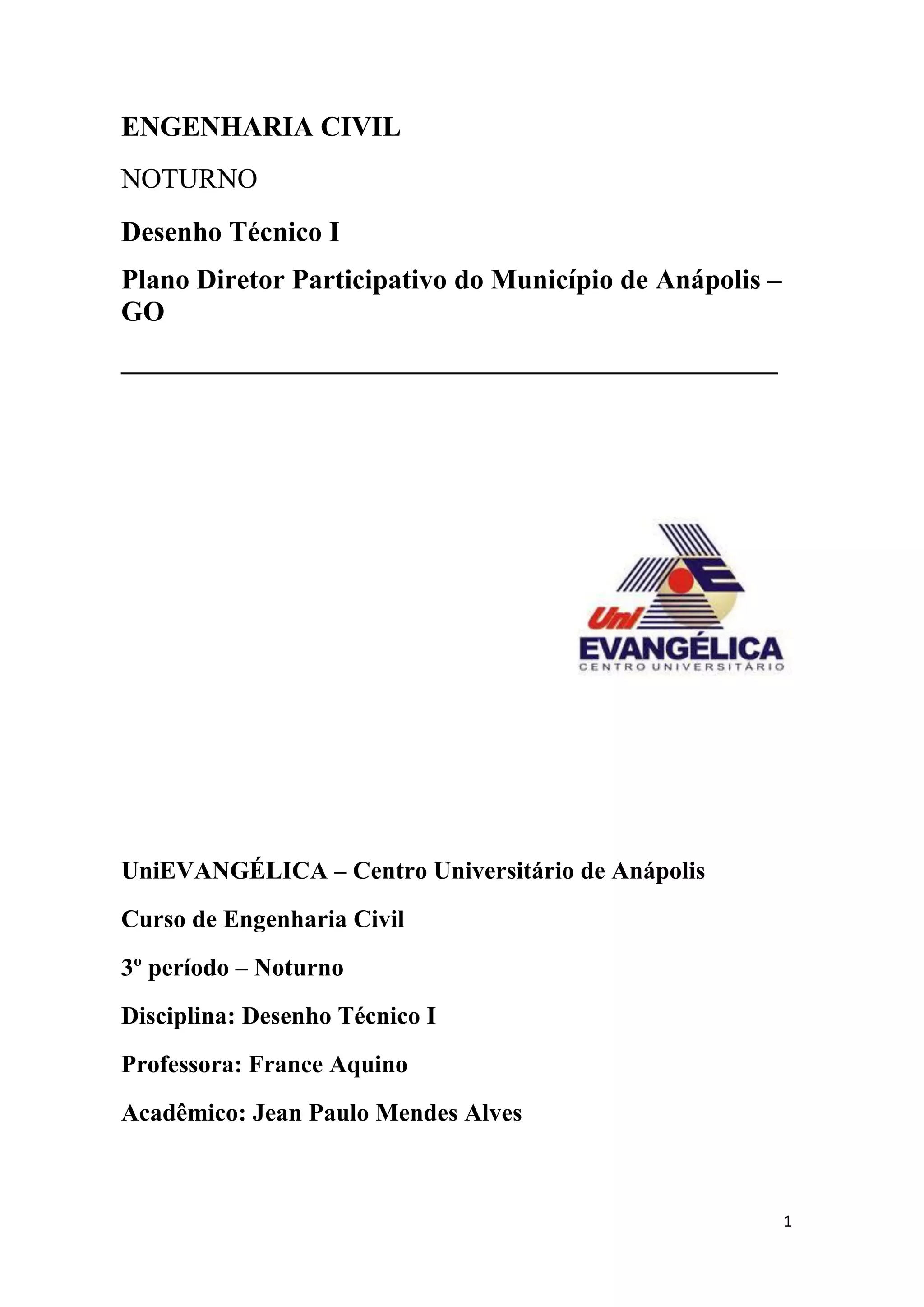 1
ENGENHARIA CIVIL
NOTURNO
Desenho Técnico I
Plano Diretor Participativo do Município de Anápolis –
GO
_______________________________________________
UniEVANGÉLICA – Centro Universitário de Anápolis
Curso de Engenharia Civil
3º período – Noturno
Disciplina: Desenho Técnico I
Professora: France Aquino
Acadêmico: Jean Paulo Mendes Alves