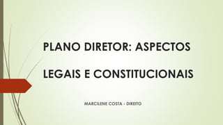 PLANO DIRETOR: ASPECTOS
LEGAIS E CONSTITUCIONAIS
MARCILENE COSTA - DIREITO
 