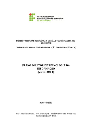 INSTITUTO FEDERAL DE EDUCAÇÃO, CIÊNCIA E TECNOLOGIA SUL-RIO-
GRANDENSE
DIRETORIA DE TECNOLOGIA DA INFORMAÇÃO E COMUNICAÇÃO (DTIC)
PLANO DIRETOR DE TECNOLOGIA DA
INFORMAÇÃO
(2013-2014)
AGOSTO/2012
Rua Gonçalves Chaves, 3798 – Pelotas/RS – Bairro Centro - CEP 96.015-560
Telefone (53) 3309-1750
 