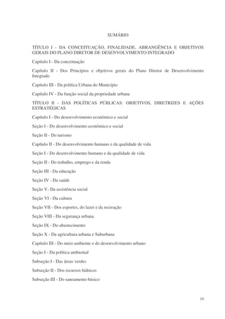 SUMÁRIO

TÍTULO I - DA CONCEITUAÇÃO, FINALIDADE, ABRANGÊNCIA E OBJETIVOS
GERAIS DO PLANO DIRETOR DE DESENVOLVIMENTO INTEGRADO
Capítulo I - Da conceituação
Capítulo II - Dos Princípios e objetivos gerais do Plano Diretor de Desenvolvimento
Integrado
Capítulo III - Da política Urbana do Município
Capítulo IV - Da função social da propriedade urbana
TÍTULO II - DAS POLÍTICAS PÚBLICAS: OBJETIVOS, DIRETRIZES E AÇÕES
ESTRATÉGICAS
Capítulo I - Do desenvolvimento econômico e social
Seção I - Do desenvolvimento econômico e social
Seção II - Do turismo
Capítulo II - Do desenvolvimento humano e da qualidade de vida
Seção I - Do desenvolvimento humano e da qualidade de vida
Seção II - Do trabalho, emprego e da renda
Seção III - Da educação
Seção IV - Da saúde
Seção V- Da assistência social
Seção VI - Da cultura
Seção VII - Dos esportes, do lazer e da recreação
Seção VIII - Da segurança urbana
Seção IX - Do abastecimento
Seção X - Da agricultura urbana e Suburbana
Capítulo III - Do meio ambiente e do desenvolvimento urbano
Seção I - Da política ambiental
Subseção I - Das áreas verdes
Subseção II - Dos recursos hídricos
Subseção III - Do saneamento básico



                                                                                 10
 