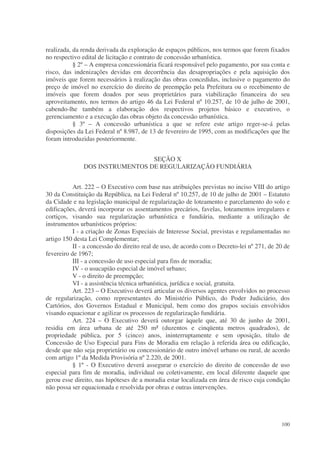 realizada, da renda derivada da exploração de espaços públicos, nos termos que forem fixados
no respectivo edital de licitação e contrato de concessão urbanística.
           § 2º – A empresa concessionária ficará responsável pelo pagamento, por sua conta e
risco, das indenizações devidas em decorrência das desapropriações e pela aquisição dos
imóveis que forem necessários à realização das obras concedidas, inclusive o pagamento do
preço de imóvel no exercício do direito de preempção pela Prefeitura ou o recebimento de
imóveis que forem doados por seus proprietários para viabilização financeira do seu
aproveitamento, nos termos do artigo 46 da Lei Federal nº 10.257, de 10 de julho de 2001,
cabendo-lhe também a elaboração dos respectivos projetos básico e executivo, o
gerenciamento e a execução das obras objeto da concessão urbanística.
           § 3º – A concessão urbanística a que se refere este artigo reger-se-á pelas
disposições da Lei Federal nº 8.987, de 13 de fevereiro de 1995, com as modificações que lhe
foram introduzidas posteriormente.


                                SEÇÃO X
              DOS INSTRUMENTOS DE REGULARIZAÇÃO FUNDIÁRIA


           Art. 222 – O Executivo com base nas atribuições previstas no inciso VIII do artigo
30 da Constituição da República, na Lei Federal nº 10.257, de 10 de julho de 2001 – Estatuto
da Cidade e na legislação municipal de regularização de loteamento e parcelamento do solo e
edificações, deverá incorporar os assentamentos precários, favelas, loteamentos irregulares e
cortiços, visando sua regularização urbanística e fundiária, mediante a utilização de
instrumentos urbanísticos próprios:
           I - a criação de Zonas Especiais de Interesse Social, previstas e regulamentadas no
artigo 150 desta Lei Complementar;
           II - a concessão do direito real de uso, de acordo com o Decreto-lei nº 271, de 20 de
fevereiro de 1967;
           III - a concessão de uso especial para fins de moradia;
           IV - o usucapião especial de imóvel urbano;
           V - o direito de preempção;
           VI - a assistência técnica urbanística, jurídica e social, gratuita.
           Art. 223 – O Executivo deverá articular os diversos agentes envolvidos no processo
de regularização, como representantes do Ministério Público, do Poder Judiciário, dos
Cartórios, dos Governos Estadual e Municipal, bem como dos grupos sociais envolvidos
visando equacionar e agilizar os processos de regularização fundiária.
           Art. 224 – O Executivo deverá outorgar àquele que, até 30 de junho de 2001,
residia em área urbana de até 250 m² (duzentos e cinqüenta metros quadrados), de
propriedade pública, por 5 (cinco) anos, ininterruptamente e sem oposição, título de
Concessão de Uso Especial para Fins de Moradia em relação à referida área ou edificação,
desde que não seja proprietário ou concessionário de outro imóvel urbano ou rural, de acordo
com artigo 1º da Medida Provisória nº 2.220, de 2001.
           § 1º - O Executivo deverá assegurar o exercício do direito de concessão de uso
especial para fim de moradia, individual ou coletivamente, em local diferente daquele que
gerou esse direito, nas hipóteses de a moradia estar localizada em área de risco cuja condição
não possa ser equacionada e resolvida por obras e outras intervenções.




                                                                                            100
 