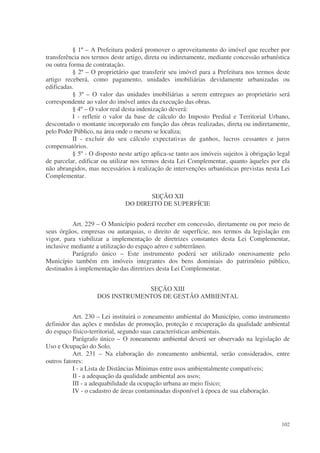 § 1º – A Prefeitura poderá promover o aproveitamento do imóvel que receber por
transferência nos termos deste artigo, direta ou indiretamente, mediante concessão urbanística
ou outra forma de contratação.
          § 2º – O proprietário que transferir seu imóvel para a Prefeitura nos termos deste
artigo receberá, como pagamento, unidades imobiliárias devidamente urbanizadas ou
edificadas.
          § 3º – O valor das unidades imobiliárias a serem entregues ao proprietário será
correspondente ao valor do imóvel antes da execução das obras.
          § 4º – O valor real desta indenização deverá:
          I - refletir o valor da base de cálculo do Imposto Predial e Territorial Urbano,
descontado o montante incorporado em função das obras realizadas, direta ou indiretamente,
pelo Poder Público, na área onde o mesmo se localiza;
          II - excluir do seu cálculo expectativas de ganhos, lucros cessantes e juros
compensatórios.
          § 5º - O disposto neste artigo aplica-se tanto aos imóveis sujeitos à obrigação legal
de parcelar, edificar ou utilizar nos termos desta Lei Complementar, quanto àqueles por ela
não abrangidos, mas necessários à realização de intervenções urbanísticas previstas nesta Lei
Complementar.


                                     SEÇÃO XII
                              DO DIREITO DE SUPERFÍCIE


          Art. 229 – O Município poderá receber em concessão, diretamente ou por meio de
seus órgãos, empresas ou autarquias, o direito de superfície, nos termos da legislação em
vigor, para viabilizar a implementação de diretrizes constantes desta Lei Complementar,
inclusive mediante a utilização do espaço aéreo e subterrâneo.
          Parágrafo único – Este instrumento poderá ser utilizado onerosamente pelo
Município também em imóveis integrantes dos bens dominiais do patrimônio público,
destinados à implementação das diretrizes desta Lei Complementar.


                                 SEÇÃO XIII
                    DOS INSTRUMENTOS DE GESTÃO AMBIENTAL


           Art. 230 – Lei instituirá o zoneamento ambiental do Município, como instrumento
definidor das ações e medidas de promoção, proteção e recuperação da qualidade ambiental
do espaço físico-territorial, segundo suas características ambientais.
           Parágrafo único – O zoneamento ambiental deverá ser observado na legislação de
Uso e Ocupação do Solo.
           Art. 231 – Na elaboração do zoneamento ambiental, serão considerados, entre
outros fatores:
           I - a Lista de Distâncias Mínimas entre usos ambientalmente compatíveis;
           II - a adequação da qualidade ambiental aos usos;
           III - a adequabilidade da ocupação urbana ao meio físico;
           IV - o cadastro de áreas contaminadas disponível à época de sua elaboração.




                                                                                           102
 