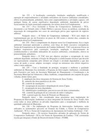 Art. 232 – A localização, construção, instalação, ampliação, modificação e
operação de empreendimentos e atividades utilizadores de recursos ambientais considerados,
efetiva ou potencialmente, poluidores, bem como empreendimentos e atividades capazes, sob
qualquer forma, de causar significativa degradação ambiental, dependerão de prévio
licenciamento do órgão municipal competente, nos termos desta Lei Complementar.
           Art. 233 – Fica instituído o Termo de Compromisso Ambiental - TCA,
documento a ser firmado entre o Poder Público e pessoas físicas ou jurídicas, resultante da
negociação de contrapartidas nos casos de autorização prévia para supressão de espécies
arbóreas.
           Parágrafo único – O Termo de Compromisso Ambiental – TCA será objeto de
regulamentação por ato do Executivo no prazo de 180 (cento e oitenta) dias, contados da
publicação desta Lei Complementar.
           Art. 234 – Para o cumprimento do disposto nesta Lei Complementar, fica o órgão
ambiental municipal autorizado a celebrar, com força de título executivo extrajudicial,
Termo de Compromisso de Ajustamento de Conduta Ambiental - TAC com pessoas físicas ou
jurídicas responsáveis pela construção, instalação, ampliação e funcionamento de
estabelecimentos e atividades utilizadores de recursos ambientais, considerados, efetiva ou
potencialmente, poluidores.
           Parágrafo único – O TAC tem por objetivo precípuo a recuperação do meio
ambiente degradado, mediante a fixação de obrigações e condicionantes técnicos que deverão
ser rigorosamente cumpridas pelo infrator em relação à atividade degradadora a que deu
causa, de modo a cessar, adaptar, recompor, corrigir ou minimizar seus efeitos negativos
sobre o meio ambiente.
           Art. 235 – Com a finalidade de proteger, recuperar e melhorar a qualidade
ambiental do Município fica instituído o Programa de Intervenções Ambientais, coordenado
pelo Executivo por meio da Secretaria Municipal de Planejamento e Coordenação e da
Secretaria Municipal de Urbanismo e Meio Ambiente, compreendendo um conjunto de ações
voltadas, dentre outras, para:
           I - ampliação das áreas integrantes do Sistema de Áreas Verdes;
           II - aumento das áreas permeáveis do solo;
           III - controle de inundações;
           IV - recuperação de nascentes e despoluição de cursos d’água;
           V - recuperação de áreas degradadas;
           VI - identificação e reabilitação, para novos usos de áreas contaminadas;
           VII - controle da poluição do ar e emissões de ruído e radiações;
           VIII - a preservação das Áreas de Proteção aos Mananciais.
           Parágrafo único – São consideradas áreas prioritárias para implantação do
Programa de Intervenções Ambientais as áreas integrantes do Sistema de Áreas Verdes, bem
como todas as áreas públicas ou privadas importantes para a recuperação e melhoria da
qualidade ambiental do Município.
           Art. 236 – Na implantação do Programa de Intervenções Ambientais, serão
utilizados os instrumentos previstos no Estatuto da Cidade, o Termo de Compromisso
Ambiental – TCA e o Termo de Compromisso de Ajustamento de Conduta Ambiental – TAC.
           Parágrafo único – Os recursos financeiros advindos da aplicação do Termo de
Compromisso Ambiental – TCA e do Termo de Ajustamento de Conduta – TAC constituirão
receita que integrará o Fundo de Desenvolvimento Urbano - FURBI.




                                                                                       103
 