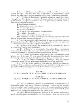 § 1° – Lei definirá os empreendimentos e atividades, públicos ou privados,
referidos no “caput” deste artigo, bem como os parâmetros e os procedimentos a serem
adotados para sua avaliação, conforme disposto no artigo 159 da Lei Orgânica do Município.
          § 2° – O Estudo de Impacto de Vizinhança referido no “caput” deste artigo,
contemplará os efeitos positivos e negativos do empreendimento ou atividade quanto à
qualidade de vida da população residente na área e suas proximidades, incluindo a análise,
dentre outras, das seguintes questões:
          I - adensamento populacional;
          II - equipamentos urbanos e comunitários;
          III - uso e ocupação do solo;
          IV - valorização imobiliária;
          V - geração de tráfego e demanda por transporte público;
          VI - ventilação e iluminação;
          VII - paisagem urbana e patrimônio natural e cultural;
          VIII - definição das medidas mitigadoras dos impactos negativos, bem como
daquelas intensificadoras dos impactos positivos.
          § 3º - Os empreendimentos sujeitos ao Estudo de Impacto Ambiental e respectivo
Relatório de Impacto sobre o Meio Ambiente serão dispensados do Estudo de Impacto de
Vizinhança e seu respectivo Relatório de Impacto de vizinhança.
          § 4º - A elaboração do EIVI/RIV não substitui a elaboração do EIA/RIMA previsto
no § 1º do artigo 238 desta Lei Complementar.
          Art. 240 – O Executivo, com base na análise dos estudos ambientais apresentados,
poderá exigir do empreendedor, a execução, às suas expensas, das medidas atenuadoras e
compensatórias relativas aos impactos decorrentes da implantação da atividade.
          Art. 241 – Dar-se-á publicidade aos documentos integrantes dos estudos ambientais
referidos no § 1° do artigo 238 e no artigo 239 desta Lei Complementar, que ficarão
disponíveis para consulta, no órgão municipal competente, por qualquer interessado.
          § 1° - Cópia do Relatório de Impacto de Vizinhança – RIV será fornecida
gratuitamente quando solicitada pelos moradores da área afetada ou suas associações.
          § 2° - O órgão público responsável pelo exame do Relatório de Impacto de
Vizinhança – RIV deverá realizar audiência pública, antes da decisão sobre o projeto, sempre
que sugerida, na forma da lei, pelos moradores da área afetada ou suas associações.


                            TÍTULO IV
     DA GESTÃO DEMOCRÁTICA DO SISTEMA DE PLANEJAMENTO URBANO

                            CAPÍTULO I
     DA GESTÃO DEMOCRÁTICA DO SISTEMA DE PLANEJAMENTO URBANO


           Art. 242 – A elaboração, a revisão, o aperfeiçoamento, a implementação e o
acompanhamento do Plano Diretor e de planos, programas e projetos setoriais, regionais,
locais e específicos serão efetuados mediante processo de planejamento, implementação e
controle, de caráter permanente, descentralizado e participativo, como parte do modo de gestão
democrática da Cidade para a concretização das suas funções sociais.
           Art. 243 – O Executivo promoverá a adequação da sua estrutura administrativa,
quando necessário, para a incorporação dos objetivos, diretrizes e ações previstos nesta Lei



                                                                                          105
 