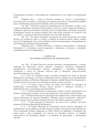 Complementar, mediante a reformulação das competências de seus órgãos da administração
direta.
           Parágrafo único – Cabe ao Executivo garantir os recursos e procedimentos
necessários para a formação e manutenção dos quadros necessários no funcionalismo público
para a implementação das propostas definidas nesta Lei Complementar.
           Art. 244 – O Executivo promoverá entendimentos com municípios vizinhos e com
a região metropolitana, podendo formular políticas, diretrizes e ações comuns que abranjam a
totalidade ou parte de seu território, baseadas nesta Lei Complementar, destinadas à superação
de problemas setoriais ou regionais comuns, bem como firmar convênios ou consórcios com
este objetivo, sem prejuízo de igual articulação com o Governo do Estado.
           Art. 245 – Os planos integrantes do processo de gestão democrática da Cidade
deverão ser compatíveis entre si e seguir as políticas de desenvolvimento urbano contidas
nesta Lei Complementar, bem como considerar os planos intermunicipais e metropolitanos de
cuja elaboração a Prefeitura tenha participado.
           Parágrafo único – O Plano Plurianual, as Diretrizes Orçamentárias, o Orçamento
Participativo e o Orçamento Anual incorporarão e observarão as diretrizes e prioridades
estabelecidas nesta Lei Complementar.


                                 CAPÍTULO II
                     DO SISTEMA MUNICIPAL DE INFORMAÇÕES


           Art. 246 – O Poder Executivo manterá atualizado, permanentemente, o sistema
municipal de informações sociais, culturais, econômicas, financeiras, patrimoniais,
administrativas, físico-territoriais, inclusive cartográficas e geológicas, ambientais,
imobiliárias e outras de relevante interesse para o Município, progressivamente
georreferenciadas em meio digital.
           § 1º - Deve ser assegurada ampla e periódica divulgação dos dados do Sistema
Municipal de Informações, por meio de publicação anual na imprensa local, disponibilizada
na página eletrônica da Prefeitura Municipal de Itaboraí, na Rede Mundial de Computadores,
Internet, bem como seu acesso aos munícipes, por todos os meios possíveis.
           § 2º – O sistema a que se refere este artigo deve atender aos princípios da
simplificação, economicidade, eficácia, clareza, precisão e segurança, evitando-se a
duplicação de meios e instrumentos para fins idênticos.
           § 3º – O Sistema Municipal de Informações adotará a divisão administrativa em
distritos ou aquela que a suceder, em caso de modificação, como unidade territorial básica.
           § 4º – O Sistema Municipal de Informações terá cadastro único, multi-utilitário, que
reunirá informações de natureza imobiliária, tributária, judicial, patrimonial, ambiental e
outras de interesse para a gestão municipal, inclusive sobre planos, programas e projetos.
           § 5º – A rede municipal de telecentros, de acesso livre e público, será parte
integrante do Sistema Municipal de Informações.
           § 6º – O Sistema Municipal de Informações deverá oferecer indicadores de
qualidade dos serviços públicos, da infra-estrutura instalada e dos demais temas pertinentes a
serem anualmente aferidos, publicados no Diário Oficial do Município e divulgados por
outros meios a toda a população, em especial aos Conselhos Setoriais, as entidades
representativas de participação popular e as instâncias de participação e representação
regional.



                                                                                           106
 