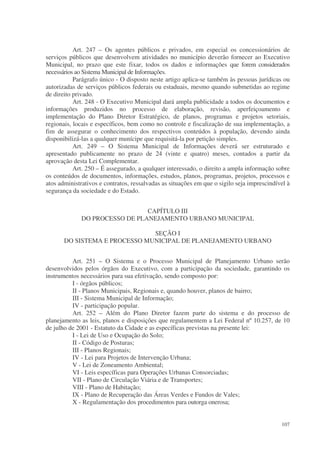 Art. 247 – Os agentes públicos e privados, em especial os concessionários de
serviços públicos que desenvolvem atividades no município deverão fornecer ao Executivo
Municipal, no prazo que este fixar, todos os dados e informações que forem considerados
necessários ao Sistema Municipal de Informações.
           Parágrafo único - O disposto neste artigo aplica-se também às pessoas jurídicas ou
autorizadas de serviços públicos federais ou estaduais, mesmo quando submetidas ao regime
de direito privado.
           Art. 248 - O Executivo Municipal dará ampla publicidade a todos os documentos e
informações produzidos no processo de elaboração, revisão, aperfeiçoamento e
implementação do Plano Diretor Estratégico, de planos, programas e projetos setoriais,
regionais, locais e específicos, bem como no controle e fiscalização de sua implementação, a
fim de assegurar o conhecimento dos respectivos conteúdos à população, devendo ainda
disponibilizá-las a qualquer munícipe que requisitá-la por petição simples.
           Art. 249 – O Sistema Municipal de Informações deverá ser estruturado e
apresentado publicamente no prazo de 24 (vinte e quatro) meses, contados a partir da
aprovação desta Lei Complementar.
           Art. 250 – É assegurado, a qualquer interessado, o direito a ampla informação sobre
os conteúdos de documentos, informações, estudos, planos, programas, projetos, processos e
atos administrativos e contratos, ressalvadas as situações em que o sigilo seja imprescindível à
segurança da sociedade e do Estado.


                                CAPÍTULO III
              DO PROCESSO DE PLANEJAMENTO URBANO MUNICIPAL

                               SEÇÃO I
       DO SISTEMA E PROCESSO MUNICIPAL DE PLANEJAMENTO URBANO


          Art. 251 – O Sistema e o Processo Municipal de Planejamento Urbano serão
desenvolvidos pelos órgãos do Executivo, com a participação da sociedade, garantindo os
instrumentos necessários para sua efetivação, sendo composto por:
          I - órgãos públicos;
          II - Planos Municipais, Regionais e, quando houver, planos de bairro;
          III - Sistema Municipal de Informação;
          IV - participação popular.
          Art. 252 – Além do Plano Diretor fazem parte do sistema e do processo de
planejamento as leis, planos e disposições que regulamentem a Lei Federal nº 10.257, de 10
de julho de 2001 - Estatuto da Cidade e as específicas previstas na presente lei:
          I - Lei de Uso e Ocupação do Solo;
          II - Código de Posturas;
          III - Planos Regionais;
          IV - Lei para Projetos de Intervenção Urbana;
          V - Lei de Zoneamento Ambiental;
          VI - Leis específicas para Operações Urbanas Consorciadas;
          VII - Plano de Circulação Viária e de Transportes;
          VIII - Plano de Habitação;
          IX - Plano de Recuperação das Áreas Verdes e Fundos de Vales;
          X - Regulamentação dos procedimentos para outorga onerosa;


                                                                                            107
 