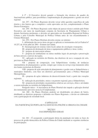§ 2º - O Executivo deverá garantir a formação dos técnicos do quadro do
funcionalismo público, para possibilitar a implementação do planejamento e gestão em nível
regional.
           Art. 257 – Os Planos Regionais deverão versar sobre questões específicas de cada
distrito e dos bairros que a compõem e serão aprovados em leis, complementando o Plano
Diretor Estratégico.
           Art. 258 – Os Planos Regionais serão objeto de parecer técnico emitido pelo Poder
Executivo, por meio da manifestação conjunta da Secretaria de Planejamento Urbano e
demais Secretarias pertinentes, e deverão ser apreciados em Assembléia Regional de Política
Urbana e pelo Conselho Municipal de Política Urbana antes de seu encaminhamento à
Câmara Municipal.
           Art. 259 – Nos Planos Distritais deverão constar, no mínimo:
           I - delimitação das novas áreas em que se aplicam os instrumentos da Lei Federal nº
10.257, de 10 de julho de 2001 - Estatuto da Cidade;
           II - hierarquização do sistema viário local e plano de circulação e transporte;
           III - proposta de destinação de áreas e equipamentos públicos e áreas verdes;
           IV - projetos de intervenção urbana;
           V - proposta de tombamento ou outras medidas legais de prestação e preservação
de bens móveis e imóveis da região;
           VI - aplicação no território do Distrito, das diretrizes de uso e ocupação do solo,
previstas no Plano Diretor;
           VII - proposta de composição, com Subprefeituras vizinhas, de instâncias
intermediárias de planejamento e gestão, sempre que o tema ou serviço exija tratamento além
dos limites territoriais do Distrito;
           VIII - proposta de ação articulada de planejamento e gestão com as Subprefeituras e
municípios limítrofes, com base em diretrizes governamentais para a Política Municipal
Metropolitana;
           IX - proposta de ações indutoras do desenvolvimento local, a partir das vocações
regionais;
           X - indicação de prioridades, metas e orçamento regional, para a Subprefeitura;
           XI - proposta de prioridades orçamentárias relativas aos serviços, obras e atividades
a serem realizadas no território da Subprefeitura.
           Parágrafo único - A inexistência do Plano Distrital não impede a aplicação distrital
dos instrumentos previstos nesta Lei Complementar.
           Art. 260 - Os Planos Distritais poderão ser desdobrados em planos de bairro,
detalhando as diretrizes propostas e definidas nos Planos Regionais, e devem ser elaborados
com a participação da sociedade local.


                          CAPÍTULO IV
 DA PARTICIPAÇÃO POPULAR NA GESTÃO DA POLÍTICA URBANA DA CIDADE

                                        SEÇÃO I
                                DAS DISPOSIÇÕES GERAIS


           Art. 261 – É assegurada a participação direta da população em todas as fases do
processo de gestão democrática da Política Urbana da Cidade mediante as seguintes instâncias
de participação:


                                                                                            109
 