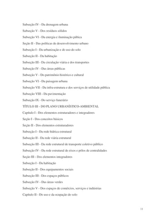 Subseção IV - Da drenagem urbana
Subseção V - Dos resíduos sólidos
Subseção VI - Da energia e iluminação púbica
Seção II - Das políticas de desenvolvimento urbano
Subseção I - Da urbanização e do uso do solo
Subseção II - Da habitação
Subseção III - Da circulação viária e dos transportes
Subseção IV - Das áreas públicas
Subseção V - Do patrimônio histórico e cultural
Subseção VI - Da paisagem urbana
Subseção VII - Da infra-estrutura e dos serviços de utilidade pública
Subseção VIII - Da pavimentação
Subseção IX - Do serviço funerário
TÍTULO III - DO PLANO URBANÍSTICO-AMBIENTAL
Capítulo I - Dos elementos estruturadores e integradores
Seção I - Dos conceitos básicos
Seção II - Dos elementos estruturadores
Subseção I - Da rede hídrica estrutural
Subseção II - Da rede viária estrutural
Subseção III - Da rede estrutural de transporte coletivo público
Subseção IV - Da rede estrutural de eixos e pólos de centralidades
Seção III - Dos elementos integradores
Subseção I - Da habitação
Subseção II - Dos equipamentos sociais
Subseção III - Dos espaços públicos
Subseção IV - Das áreas verdes
Subseção V - Dos espaços de comércios, serviços e indústrias
Capítulo II - Do uso e da ocupação do solo



                                                                        11
 