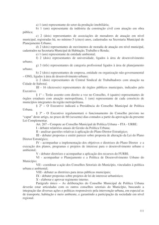 a) 1 (um) representante do setor da produção imobiliária;
           b) 1 (um) representante da indústria da construção civil com atuação em obra
pública;
          c) 2 (dois) representantes de associações de moradores de atuação em nível
municipal, registradas há, no mínimo 5 (cinco) anos, cadastradas na Secretaria Municipal de
Planejamento Urbano;
          d) 2 (dois) representantes de movimentos de moradia de atuação em nível municipal,
cadastrados na Secretaria Municipal de Habitação, Trabalho e Renda;
          e) 1 (um) representante de entidade ambiental;
          f) 2 (dois) representantes de universidade, ligados à área de desenvolvimento
urbano;
          g) 3 (três) representantes de categoria profissional ligados à área de planejamento
urbano;
          h) 2 (dois) representantes de empresa, entidade ou organização não-governamental
– ONG, ligadas à área de desenvolvimento urbano;
          i) 2 (dois) representantes de Central Sindical de Trabalhadores com atuação na
Cidade de Itaboraí;
          III - 16 (dezesseis) representantes de órgãos públicos municipais, indicados pelo
Executivo.
          § 1° – Terão assento com direito a voz no Conselho, 4 (quatro) representantes de
órgãos estaduais com atuação metropolitana, 1 (um) representante de cada consórcio de
municípios integrantes da região metropolitana.
          § 2º – O Executivo indicará a Presidência do Conselho Municipal de Política
Urbana.
          § 3º - O Executivo regulamentará o funcionamento do Conselho previsto no
“caput” deste artigo, no prazo de 60 (sessenta) dias contados a partir da aprovação da presente
Lei Complementar.
          Art. 267 – Compete ao Conselho Municipal de Política Urbana – ITA - URBE:
          I - debater relatórios anuais de Gestão da Política Urbana;
          II - analisar questões relativas à aplicação do Plano Diretor Estratégico;
          III - debater propostas e emitir parecer sobre proposta de alteração da Lei do Plano
Diretor Estratégico;
          IV - acompanhar a implementação dos objetivos e diretrizes do Plano Diretor e a
execução dos planos, programas e projetos de interesse para o desenvolvimento urbano e
ambiental;
          V - debater diretrizes e acompanhar a aplicação dos recursos do FURBI;
          VI - acompanhar o Planejamento e a Política de Desenvolvimento Urbano do
Município;
          VII - coordenar a ação dos Conselhos Setoriais do Município, vinculados à política
urbana e ambiental;
          VIII - debater as diretrizes para áreas públicas municipais;
          IX - debater propostas sobre projetos de lei de interesse urbanístico;
          X - elaborar e aprovar regimento interno.
          Parágrafo único – As deliberações do Conselho Municipal de Política Urbana
deverão estar articuladas com os outros conselhos setoriais do Município, buscando a
integração das diversas ações e políticas responsáveis pela intervenção urbana, em especial as
de transporte, habitação e meio ambiente, e garantindo a participação da sociedade em nível
regional.


                                                                                           111
 