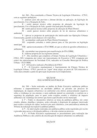 Art. 268 – Fica constituída a Câmara Técnica de Legislação Urbanística - CTLU,
com as seguintes atribuições:
           I - analisar casos não previstos e dirimir dúvidas na aplicação, da legislação de
parcelamento, Uso e Ocupação do Solo;
           II - emitir parecer técnico sobre propostas de alteração da legislação de
parcelamento, Uso e Ocupação do Solo, quando solicitado pelo Presidente;
           III - emitir parecer técnico sobre propostas de alteração do Plano Diretor;
           IV - emitir parecer técnico sobre projetos de lei de interesse urbanístico e
ambiental;
           V - aprovar as propostas de participação dos interessados nas Operações Urbanas
Consorciadas, quando assim dispuser a lei específica;
           VI - acompanhar a aplicação do Plano Diretor Estratégico;
           VII - responder consultas e emitir parecer para os fins previstos na legislação
municipal;
           VIII - apoiar tecnicamente o ITA-URBE, no que se refere às questões urbanísticas e
ambientais;
           IX - encaminhar suas propostas para manifestação do ITA-URBE;
           X - elaborar proposta de seu regimento interno.
           § 1º - Dos membros que compõem a Câmara Técnica de Legislação Urbanística -
CTLU, 50% (cinqüenta por cento) são representantes do Executivo e 50% (cinqüenta por
cento) são representantes da Sociedade Civil, indicados no Conselho Municipal de Política
Urbana – ITA-URBE.
           § 2º - O Executivo indicará a Presidência da CTLU .
           § 3º - O Executivo regulamentará o funcionamento da Câmara Técnica de
Legislação Urbana – CTLU, prevista no “caput” deste artigo, no prazo de 720 (setecentos e
vinte) dias contados a partir da aprovação da presente Lei Complementar.


                                     SEÇÃO III
                              DAS AUDIÊNCIAS PÚBLICAS


          Art. 269 – Serão realizadas no âmbito do Poder Executivo audiências públicas
referentes a empreendimentos ou atividades públicas ou privadas em processo de
implantação, de impacto urbanístico ou ambiental com efeitos potencialmente negativos
sobre a vizinhança no seu entorno, o meio ambiente natural ou construído, o conforto ou a
segurança da população, para os quais serão exigidos estudos e relatórios de impacto
ambiental e de vizinhança nos termos que forem especificados em lei municipal.
          § 1º – Todos os documentos relativos ao tema da audiência pública, tais como
estudos, plantas, planilhas e projetos, serão colocados à disposição de qualquer interessado
para exame e extração de cópias, inclusive por meio eletrônico, com antecedência mínima de
48 horas da realização da respectiva audiência pública.
          § 2º – As intervenções realizadas em audiência pública serão registradas por escrito
e gravadas para acesso e divulgação públicos, e deverão constar no processo.
          § 3º – O Poder Executivo regulamentará os procedimentos para realização das
Audiências Públicas e dos critérios de classificação do impacto urbanístico ou ambiental.


                                         SEÇÃO IV


                                                                                          112
 