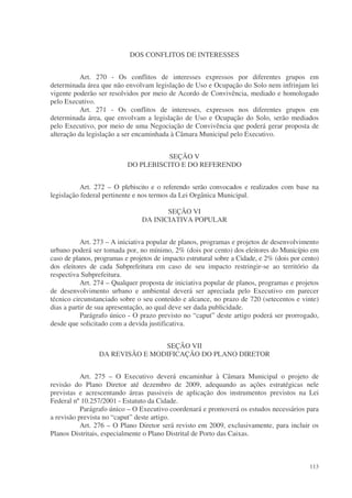 DOS CONFLITOS DE INTERESSES


           Art. 270 - Os conflitos de interesses expressos por diferentes grupos em
determinada área que não envolvam legislação de Uso e Ocupação do Solo nem infrinjam lei
vigente poderão ser resolvidos por meio de Acordo de Convivência, mediado e homologado
pelo Executivo.
           Art. 271 - Os conflitos de interesses, expressos nos diferentes grupos em
determinada área, que envolvam a legislação de Uso e Ocupação do Solo, serão mediados
pelo Executivo, por meio de uma Negociação de Convivência que poderá gerar proposta de
alteração da legislação a ser encaminhada à Câmara Municipal pelo Executivo.


                                      SEÇÃO V
                           DO PLEBISCITO E DO REFERENDO


           Art. 272 – O plebiscito e o referendo serão convocados e realizados com base na
legislação federal pertinente e nos termos da Lei Orgânica Municipal.

                                       SEÇÃO VI
                                DA INICIATIVA POPULAR


           Art. 273 – A iniciativa popular de planos, programas e projetos de desenvolvimento
urbano poderá ser tomada por, no mínimo, 2% (dois por cento) dos eleitores do Município em
caso de planos, programas e projetos de impacto estrutural sobre a Cidade, e 2% (dois por cento)
dos eleitores de cada Subprefeitura em caso de seu impacto restringir-se ao território da
respectiva Subprefeitura.
           Art. 274 – Qualquer proposta de iniciativa popular de planos, programas e projetos
de desenvolvimento urbano e ambiental deverá ser apreciada pelo Executivo em parecer
técnico circunstanciado sobre o seu conteúdo e alcance, no prazo de 720 (setecentos e vinte)
dias a partir de sua apresentação, ao qual deve ser dada publicidade.
           Parágrafo único - O prazo previsto no “caput” deste artigo poderá ser prorrogado,
desde que solicitado com a devida justificativa.


                                 SEÇÃO VII
                 DA REVISÃO E MODIFICAÇÃO DO PLANO DIRETOR


           Art. 275 – O Executivo deverá encaminhar à Câmara Municipal o projeto de
revisão do Plano Diretor até dezembro de 2009, adequando as ações estratégicas nele
previstas e acrescentando áreas passiveis de aplicação dos instrumentos previstos na Lei
Federal nº 10.257/2001 - Estatuto da Cidade.
           Parágrafo único – O Executivo coordenará e promoverá os estudos necessários para
a revisão prevista no “caput” deste artigo.
           Art. 276 – O Plano Diretor será revisto em 2009, exclusivamente, para incluir os
Planos Distritais, especialmente o Plano Distrital de Porto das Caixas.



                                                                                            113
 