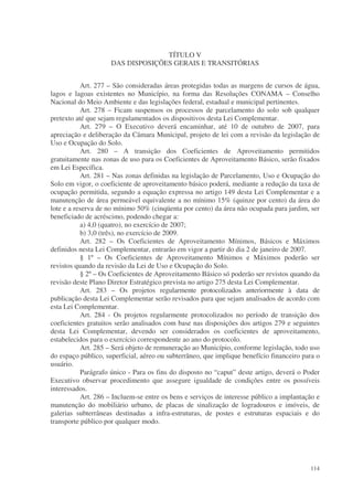 TÍTULO V
                     DAS DISPOSIÇÕES GERAIS E TRANSITÓRIAS


           Art. 277 – São consideradas áreas protegidas todas as margens de cursos de água,
lagos e lagoas existentes no Município, na forma das Resoluções CONAMA – Conselho
Nacional do Meio Ambiente e das legislações federal, estadual e municipal pertinentes.
           Art. 278 – Ficam suspensos os processos de parcelamento do solo sob qualquer
pretexto até que sejam regulamentados os dispositivos desta Lei Complementar.
           Art. 279 – O Executivo deverá encaminhar, até 10 de outubro de 2007, para
apreciação e deliberação da Câmara Municipal, projeto de lei com a revisão da legislação de
Uso e Ocupação do Solo.
           Art. 280 – A transição dos Coeficientes de Aproveitamento permitidos
gratuitamente nas zonas de uso para os Coeficientes de Aproveitamento Básico, serão fixados
em Lei Específica.
           Art. 281 – Nas zonas definidas na legislação de Parcelamento, Uso e Ocupação do
Solo em vigor, o coeficiente de aproveitamento básico poderá, mediante a redução da taxa de
ocupação permitida, segundo a equação expressa no artigo 149 desta Lei Complementar e a
manutenção de área permeável equivalente a no mínimo 15% (quinze por cento) da área do
lote e a reserva de no mínimo 50% (cinqüenta por cento) da área não ocupada para jardim, ser
beneficiado de acréscimo, podendo chegar a:
           a) 4,0 (quatro), no exercício de 2007;
           b) 3,0 (três), no exercício de 2009.
           Art. 282 – Os Coeficientes de Aproveitamento Mínimos, Básicos e Máximos
definidos nesta Lei Complementar, entrarão em vigor a partir do dia 2 de janeiro de 2007.
           § 1º – Os Coeficientes de Aproveitamento Mínimos e Máximos poderão ser
revistos quando da revisão da Lei de Uso e Ocupação do Solo.
           § 2º – Os Coeficientes de Aproveitamento Básico só poderão ser revistos quando da
revisão deste Plano Diretor Estratégico prevista no artigo 275 desta Lei Complementar.
           Art. 283 – Os projetos regularmente protocolizados anteriormente à data de
publicação desta Lei Complementar serão revisados para que sejam analisados de acordo com
esta Lei Complementar.
           Art. 284 - Os projetos regularmente protocolizados no período de transição dos
coeficientes gratuitos serão analisados com base nas disposições dos artigos 279 e seguintes
desta Lei Complementar, devendo ser considerados os coeficientes de aproveitamento,
estabelecidos para o exercício correspondente ao ano do protocolo.
           Art. 285 – Será objeto de remuneração ao Município, conforme legislação, todo uso
do espaço público, superficial, aéreo ou subterrâneo, que implique benefício financeiro para o
usuário.
           Parágrafo único - Para os fins do disposto no “caput” deste artigo, deverá o Poder
Executivo observar procedimento que assegure igualdade de condições entre os possíveis
interessados.
           Art. 286 – Incluem-se entre os bens e serviços de interesse público a implantação e
manutenção do mobiliário urbano, de placas de sinalização de logradouros e imóveis, de
galerias subterrâneas destinadas a infra-estruturas, de postes e estruturas espaciais e do
transporte público por qualquer modo.




                                                                                          114
 