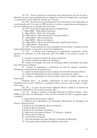 Art. 287 – Ficam suspensas as autorizações para parcelamento do solo em todo o
Município até que sejam regulamentados os dispositivos desta Lei Complementar, excetuadas
as concernentes a áreas industriais situadas no 2º Distrito.
           Art. 288 – Os processos de parcelamento do solo autorizados e não implantados ou
comercializados até 31 de maio de 2005 deverão ser revistos e reapreciados para adequação a
esta Lei complementar e à legislação dela decorrente.
           Art. 289 – Fazem parte integrante desta Lei Complementar:
           I – Mapa MH01 – Rede Hídrica Estrutural;
           II – Mapa MV01 – Rede Viária Estrutural;
           III – Mapa MT 01 – Rede Estrutural de Transporte Público;
           IV – Mapa MZ01 – Macrozoneamento;
           V – Mapa MZ02 – Macrozona Especial;
           VI – Mapa MZ03 – Macrozona de Estruturação e Qualificação Urbana;
           VII – Mapa MZ04 – Zoneamento.
           Art. 290 – O parcelamento do solo em qualquer de suas formas é suspenso até que
sejam regulamentados os dispositivos desta Lei Complementar.
           Art. 291 – A licença para implantação de condomínios residenciais, mistos,
agrícolas ou industriais só serão apreciadas pelo ITA-URBE se do processo constar, no
mínimo:
           I – o estudo e respectivo relatório de impacto ambiental;
           II – estudo e relatório de impacto de vizinhança;
           III – projeto de instalação das redes de iluminação pública distribuição de energia
para cada uma das unidades;
           IV – projeto de implantação e distribuição da rede de captação, tratamento,
distribuição e armazenamento de água potável;
           V – projeto de implantação de rede de captação e destino final das águas pluviais;
           VI – projeto de implantação da rede de captação e tratamento de esgotos;
           VII – projeto e implantação de rede de coleta seletiva dos resíduos sólidos e seu
destino final.
           Parágrafo único – As unidades condominiais só serão colocadas no mercado
imobiliário com o devido “Habite-se” e cumpridos todos os incisos a que se refere o “caput”
deste artigo.
           Art. 292 – As áreas de preservação ambiental deverão obedecer os ditames da
Resolução CONAMA nº 303, de 20 de março de 2002.
           Art. 293 – Passam a integrar o Conselho Municipal de Política Urbana – ITA-
URBE, de que trata a Lei Municipal nº 1932, de 20 de setembro de 2005, os seguintes órgãos
e entidades:
           I – representante do movimento sindical:
           a) Sindicato dos Trabalhadores em Transportes Rodoviários de Passageiros de
Niterói a Arraial do Cabo;
           b) Sindicato dos Trabalhadores Rurais de Itaboraí;
           c) Sindicato Rural de Itaboraí;
           d) Sindicato dos Ceramistas de Itaboraí.
           II – Ordem dos Advogados de Brasil – 25ª Subseção – Itaboraí;
           III – Rotary Club de Itaboraí;
           IV – Lions Clube de Itaboraí;
           V – dois representantes das Lojas Maçônicas instaladas no Município;
           VI – mais quatro representantes das entidades comunitárias


                                                                                          115
 