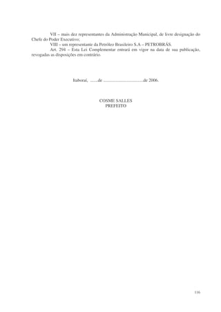 VII – mais dez representantes da Administração Municipal, de livre designação do
Chefe do Poder Executivo;
         VIII – um representante da Petróleo Brasileiro S.A – PETROBRÁS.
         Art. 294 – Esta Lei Complementar entrará em vigor na data de sua publicação,
revogadas as disposições em contrário.




                     Itaboraí, .......de ....................................de 2006.



                                        COSME SALLES
                                          PREFEITO




                                                                                        116
 