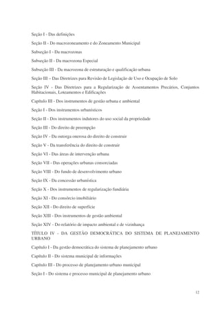 Seção I - Das definições
Seção II - Do macrozoneamento e do Zoneamento Municipal
Subseção I - Da macrozonas
Subseção II - Da macrozona Especial
Subseção III - Da macrozona de estruturação e qualificação urbana
Seção III – Das Diretrizes para Revisão de Legislação de Uso e Ocupação de Solo
Seção IV - Das Diretrizes para a Regularização de Assentamentos Precários, Conjuntos
Habitacionais, Loteamentos e Edificações
Capítulo III - Dos instrumentos de gestão urbana e ambiental
Seção I - Dos instrumentos urbanísticos
Seção II - Dos instrumentos indutores do uso social da propriedade
Seção III - Do direito de preempção
Seção IV - Da outorga onerosa do direito de construir
Seção V - Da transferência do direito de construir
Seção VI - Das áreas de intervenção urbana
Seção VII - Das operações urbanas consorciadas
Seção VIII - Do fundo de desenvolvimento urbano
Seção IX - Da concessão urbanística
Seção X - Dos instrumentos de regularização fundiária
Seção XI - Do consórcio imobiliário
Seção XII - Do direito de superfície
Seção XIII - Dos instrumentos de gestão ambiental
Seção XIV - Do relatório de impacto ambiental e de vizinhança
TÍTULO IV - DA GESTÃO DEMOCRÁTICA DO SISTEMA DE PLANEJAMENTO
URBANO
Capítulo I - Da gestão democrática do sistema de planejamento urbano
Capítulo II - Do sistema municipal de informações
Capítulo III - Do processo de planejamento urbano municipal
Seção I - Do sistema e processo municipal de planejamento urbano



                                                                                  12
 