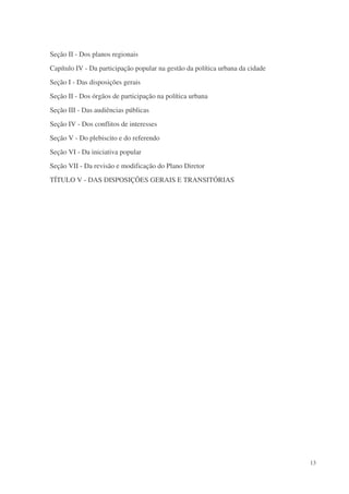 Seção II - Dos planos regionais
Capítulo IV - Da participação popular na gestão da política urbana da cidade
Seção I - Das disposições gerais
Seção II - Dos órgãos de participação na política urbana
Seção III - Das audiências públicas
Seção IV - Dos conflitos de interesses
Seção V - Do plebiscito e do referendo
Seção VI - Da iniciativa popular
Seção VII - Da revisão e modificação do Plano Diretor
TÍTULO V - DAS DISPOSIÇÕES GERAIS E TRANSITÓRIAS




                                                                               13
 