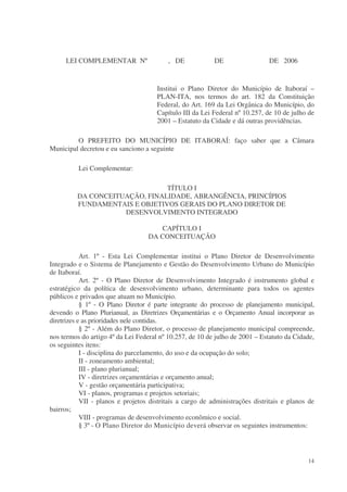 LEI COMPLEMENTAR Nº                  , DE             DE                 DE 2006


                                      Institui o Plano Diretor do Município de Itaboraí –
                                      PLAN-ITA, nos termos do art. 182 da Constituição
                                      Federal, do Art. 169 da Lei Orgânica do Município, do
                                      Capítulo III da Lei Federal nº 10.257, de 10 de julho de
                                      2001 – Estatuto da Cidade e dá outras providências.

         O PREFEITO DO MUNICÍPIO DE ITABORAÍ: faço saber que a Câmara
Municipal decretou e eu sanciono a seguinte

          Lei Complementar:

                               TÍTULO I
         DA CONCEITUAÇÃO, FINALIDADE, ABRANGÊNCIA, PRINCÍPIOS
         FUNDAMENTAIS E OBJETIVOS GERAIS DO PLANO DIRETOR DE
                    DESENVOLVIMENTO INTEGRADO

                                      CAPÍTULO I
                                   DA CONCEITUAÇÃO

            Art. 1º - Esta Lei Complementar institui o Plano Diretor de Desenvolvimento
Integrado e o Sistema de Planejamento e Gestão do Desenvolvimento Urbano do Município
de Itaboraí.
            Art. 2º - O Plano Diretor de Desenvolvimento Integrado é instrumento global e
estratégico da política de desenvolvimento urbano, determinante para todos os agentes
públicos e privados que atuam no Município.
            § 1º - O Plano Diretor é parte integrante do processo de planejamento municipal,
devendo o Plano Plurianual, as Diretrizes Orçamentárias e o Orçamento Anual incorporar as
diretrizes e as prioridades nele contidas.
            § 2º - Além do Plano Diretor, o processo de planejamento municipal compreende,
nos termos do artigo 4º da Lei Federal nº 10.257, de 10 de julho de 2001 – Estatuto da Cidade,
os seguintes itens:
            I - disciplina do parcelamento, do uso e da ocupação do solo;
            II - zoneamento ambiental;
            III - plano plurianual;
            IV - diretrizes orçamentárias e orçamento anual;
            V - gestão orçamentária participativa;
            VI - planos, programas e projetos setoriais;
            VII - planos e projetos distritais a cargo de administrações distritais e planos de
bairros;
            VIII - programas de desenvolvimento econômico e social.
            § 3º - O Plano Diretor do Município deverá observar os seguintes instrumentos:




                                                                                            14
 
