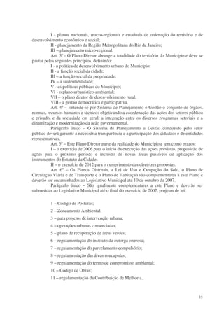 I - planos nacionais, macro-regionais e estaduais de ordenação do território e de
desenvolvimento econômico e social;
          II - planejamento da Região Metropolitana do Rio de Janeiro;
          III – planejamento micro-regional.
          Art. 3º - O Plano Diretor abrange a totalidade do território do Município e deve se
pautar pelos seguintes princípios, definindo:
          I - a política de desenvolvimento urbano do Município;
          II - a função social da cidade;
          III – a função social da propriedade;
          IV – a sustentabilidade;
          V - as políticas públicas do Município;
          VI - o plano urbanístico-ambiental;
          VII – o plano diretor de desenvolvimento rural;
          VIII - a gestão democrática e participativa.
          Art. 4º – Entende-se por Sistema de Planejamento e Gestão o conjunto de órgãos,
normas, recursos humanos e técnicos objetivando a coordenação das ações dos setores público
e privado, e da sociedade em geral, a integração entre os diversos programas setoriais e a
dinamização e modernização da ação governamental.
          Parágrafo único – O Sistema de Planejamento e Gestão conduzido pelo setor
público deverá garantir a necessária transparência e a participação dos cidadãos e de entidades
representativas.
          Art. 5º – Este Plano Diretor parte da realidade do Município e tem como prazos:
          I – o exercício de 2006 para o início da execução das ações previstas, proposição de
ações para o próximo período e inclusão de novas áreas passíveis de aplicação dos
instrumentos do Estatuto da Cidade;
          II – o exercício de 2012 para o cumprimento das diretrizes propostas.
          Art. 6º – Os Planos Distritais, a Lei de Uso e Ocupação do Solo, o Plano de
Circulação Viária e de Transporte e o Plano de Habitação são complementares a este Plano e
deverão ser encaminhados ao Legislativo Municipal até 10 de outubro de 2007.
          Parágrafo único – São igualmente complementares a este Plano e deverão ser
submetidas ao Legislativo Municipal até o final do exercício de 2007, projetos de lei:

          1 – Código de Posturas;
          2 – Zoneamento Ambiental;
          3 – para projetos de intervenção urbana;
          4 – operações urbanas consorciadas;
          5 – plano de recuperação de áreas verdes;
          6 – regulamentação do instituto da outorga onerosa;
          7 – regulamentação do parcelamento compulsório;
          8 – regulamentação das áreas usucapidas;
          9 – regulamentação do termo de compromisso ambiental;
          10 – Código de Obras;
          11 – regulamentação da Contribuição de Melhoria.



                                                                                            15
 