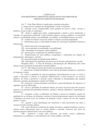 CAPÍTULO II
          DOS PRINCÍPIOS E OBJETIVOS GERAIS DO PLANO DIRETOR DE
                      DESENVOLVIMENTO INTEGRADO

           Art. 7º – Este Plano Diretor é regido pelos seguintes princípios:
           I - justiça social e redução das desigualdades sociais e regionais;
           II - inclusão social, compreendida como garantia de acesso a bens, serviços e
políticas sociais a todos os munícipes;
           III - direito à cidade para todos, compreendendo o direito à terra urbanizada, à
moradia, ao saneamento ambiental, à infra-estrutura urbana e serviços públicos, ao transporte
coletivo, à mobilidade urbana e acessibilidade, ao trabalho, à mobilidade urbana e ao lazer;
           IV - respeito às funções sociais da cidade e à função social da propriedade;
           V - transferência para a coletividade de parte da valorização imobiliária inerente à
urbanização;
           VI - direito universal à moradia digna;
           VII - universalização da mobilidade e acessibilidade;
           VIII - prioridade ao transporte coletivo público;
           IX - preservação e recuperação do ambiente natural;
           X - fortalecimento do setor público, recuperação e valorização das funções de
planejamento, articulação e controle;
           XI - descentralização da administração pública;
           XII - participação da população nos processos de decisão, planejamento e gestão.
           Parágrafo único – A Área de Proteção e Recuperação dos Mananciais tem como
função social a produção de água para consumo público.
           Art. 8º - São objetivos gerais decorrentes dos princípios elencados:
           I - caracterizar a Cidade de Itaboraí como sede de atividades produtivas e geradoras
de emprego e renda;
           II - elevar a qualidade de vida da população, particularmente no que se refere à
saúde, à educação, à cultura, às condições habitacionais, à infra-estrutura e aos serviços
públicos, de forma a promover a inclusão social, reduzindo as desigualdades que atingem
diferentes camadas da população e regiões da Cidade;
           III - promover o desenvolvimento sustentável, a justa distribuição das riquezas e a
eqüidade social no Município;
           IV - elevar a qualidade do ambiente urbano, por meio da preservação dos recursos
naturais e da proteção do patrimônio histórico, artístico, cultural, urbanístico, arqueológico e
paisagístico;
           V – assegurar a todos os habitantes da Cidade o acesso às condições seguras de
qualidade do ar, da água e de alimentos, química e bacteriologicamente seguros, de circulação
e habitação em áreas livres de resíduos, de poluição visual e sonora, de uso dos espaços
abertos e verdes;
           VI - garantir a justa distribuição dos benefícios e ônus decorrentes das obras e
serviços de infra-estrutura urbana;
           VII - gerar eficiência econômica da cidade, de forma a ampliar benefícios sociais e
reduzir custos operacionais para os setores público e privado, inclusive por meio do
aperfeiçoamento administrativo do setor público;
           VIII - promover e tornar mais eficientes, em termos sociais, ambientais,
urbanísticos e econômicos, os investimentos dos setores público e privado;



                                                                                             16
 