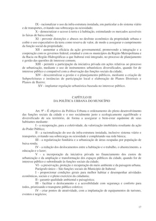 IX - racionalizar o uso da infra-estrutura instalada, em particular a do sistema viário
e de transportes, evitando sua sobrecarga ou ociosidade;
           X - democratizar o acesso à terra e à habitação, estimulando os mercados acessíveis
às faixas de baixa renda;
           XI - prevenir distorções e abusos no desfrute econômico da propriedade urbana e
coibir o uso especulativo da terra como reserva de valor, de modo a assegurar o cumprimento
da função social da propriedade;
           XII - aumentar a eficácia da ação governamental, promovendo a integração e a
cooperação com os governos federal, estadual e com os municípios da Região Metropolitana e
da Bacia ou Região Hidrográficas a que Itaboraí está integrado, no processo de planejamento
e gestão das questões de interesse comum;
           XIII - permitir a participação da iniciativa privada em ações relativas ao processo
de urbanização, mediante o uso de instrumentos urbanísticos diversificados, quando for de
interesse público e compatível com a observação das funções sociais da cidade;
           XIV - descentralizar a gestão e o planejamento públicos, mediante a criação de
Subprefeituras e instâncias de participação local e elaboração de Planos Distritais e
Planos de Bairro;
             XV - implantar regulação urbanística baseada no interesse público.


                                   CAPÍTULO III
                         DA POLÍTICA URBANA DO MUNICÍPIO


           Art. 9º – É objetivo da Política Urbana o ordenamento do pleno desenvolvimento
das funções sociais da cidade e o uso socialmente justo e ecologicamente equilibrado e
diversificado de seu território, de forma a assegurar o bem-estar equânime de seus
habitantes mediante:
           I - a recuperação, para a coletividade, da valorização imobiliária resultante da ação
do Poder Público;
           II - a racionalização do uso da infra-estrutura instalada, inclusive sistema viário e
transportes, evitando sua sobrecarga ou ociosidade e completando sua rede básica;
           III - a regularização fundiária e a urbanização de áreas ocupadas por população de
baixa renda;
           IV - a redução dos deslocamentos entre a habitação e o trabalho, o abastecimento, a
educação e o lazer;
           V - a incorporação da iniciativa privada no financiamento dos custos de
urbanização e da ampliação e transformação dos espaços públicos da cidade, quando for de
interesse público e subordinado às funções sociais da cidade;
           VI - a preservação, proteção e recuperação do meio ambiente e da paisagem urbana.
           Parágrafo único – São funções sociais do Município de Itaboraí:
           I - proporcionar condições gerais para melhor habitar e desempenhar atividades
econômicas, sociais e o pleno exercício da cidadania;
           II - garantir qualidade ambiental e paisagística;
           III - facilitar o deslocamento e a acessibilidade com segurança e conforto para
todos, priorizando o transporte público coletivo;
           IV - criar pontos de atratividade, com a implantação de equipamentos de turismo,
eventos e negócios;



                                                                                               17
 
