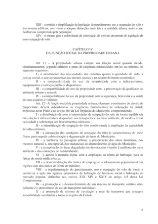 XIII - a revisão e simplificação da legislação de parcelamento, uso e ocupação do solo e
das normas edilícias, com vistas a adequar distorções entre leis e a realidade urbana, assim como
facilitar sua compreensão pela população;
             XIV - o retorno para a coletividade da valorização de imóveis decorrente de legislação de
uso e ocupação do solo.


                                 CAPÍTULO IV
                   DA FUNÇÃO SOCIAL DA PROPRIEDADE URBANA


           Art. 11 – A propriedade urbana cumpre sua função social quando atende,
simultaneamente, segundo critérios e graus de exigência estabelecidos em lei, no mínimo, os
seguintes requisitos:
           I - o atendimento das necessidades dos cidadãos quanto à qualidade de vida, à
justiça social, o acesso universal aos direitos sociais e ao desenvolvimento econômico;
           II - a compatibilidade do uso da propriedade com a infra-estrutura,
equipamentos e serviços públicos disponíveis;
           III - a compatibilidade do uso da propriedade com a preservação da qualidade do
ambiente urbano e natural;
           IV - a compatibilidade do uso da propriedade com a segurança, bem estar e a saúde
de seus usuários e vizinhos.
           Art. 12 - A função social da propriedade urbana, elemento constitutivo do direito de
propriedade, deverá subordinar-se às exigências fundamentais de ordenação da cidade
expressas neste Plano e no artigo 169 da Lei Orgânica do Município, compreendendo:
           I - a distribuição de usos e intensidades de ocupação do solo de forma equilibrada
em relação à infra-estrutura disponível, aos transportes e ao meio ambiente, de modo a evitar
ociosidade e sobrecarga dos investimentos coletivos;
           II - a intensificação da ocupação do solo condicionada à ampliação da capacidade
de infra-estrutura;
           III - a adequação das condições de ocupação do sítio às características do meio
físico, para impedir a deterioração e degeneração de áreas do Município;
           IV - a melhoria da paisagem urbana, a preservação dos sítios históricos, dos
recursos naturais e, em especial, dos mananciais de abastecimento de água do Município;
           V - a recuperação de áreas degradadas ou deterioradas visando à melhoria do meio
ambiente e das condições de habitabilidade;
           VI - o acesso à moradia digna, com a ampliação da oferta de habitação para as
faixas de renda média e baixa;
           VII - a descentralização das fontes de emprego e o adensamento populacional das
regiões com alto índice de oferta de trabalho;
           VIII - a regulamentação do parcelamento, uso e ocupação do solo de modo a
incentivar a ação dos agentes promotores de habitação de interesse social e habitação do
mercado popular, definidos nos incisos XIII, XIV e XXIV do artigo 145 desta Lei
Complementar;
           IX - a promoção e o desenvolvimento de um sistema de transporte coletivo não-
poluente e o desestímulo do uso do transporte individual;
           X - a promoção de sistema de circulação e rede de transporte que assegure
acessibilidade satisfatória a todas as regiões da Cidade.



                                                                                                   19
 