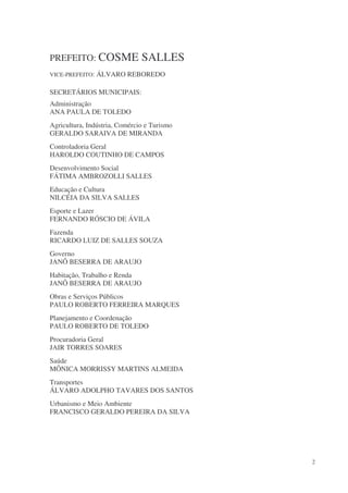PREFEITO: COSME                SALLES
VICE-PREFEITO: ÁLVARO REBOREDO


SECRETÁRIOS MUNICIPAIS:
Administração
ANA PAULA DE TOLEDO
Agricultura, Indústria, Comércio e Turismo
GERALDO SARAIVA DE MIRANDA
Controladoria Geral
HAROLDO COUTINHO DE CAMPOS
Desenvolvimento Social
FÁTIMA AMBROZOLLI SALLES
Educação e Cultura
NILCÉIA DA SILVA SALLES
Esporte e Lazer
FERNANDO RÓSCIO DE ÁVILA
Fazenda
RICARDO LUIZ DE SALLES SOUZA
Governo
JANÔ BESERRA DE ARAUJO
Habitação, Trabalho e Renda
JANÔ BESERRA DE ARAUJO
Obras e Serviços Públicos
PAULO ROBERTO FERREIRA MARQUES
Planejamento e Coordenação
PAULO ROBERTO DE TOLEDO
Procuradoria Geral
JAIR TORRES SOARES
Saúde
MÔNICA MORRISSY MARTINS ALMEIDA
Transportes
ÁLVARO ADOLPHO TAVARES DOS SANTOS
Urbanismo e Meio Ambiente
FRANCISCO GERALDO PEREIRA DA SILVA




                                             2
 