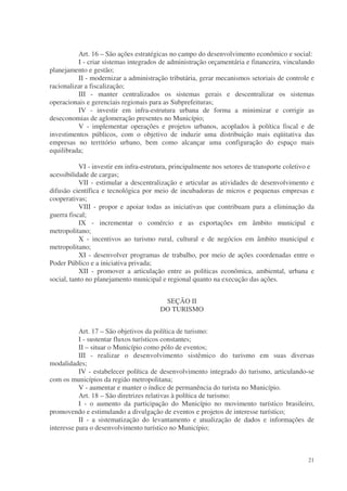 Art. 16 – São ações estratégicas no campo do desenvolvimento econômico e social:
          I - criar sistemas integrados de administração orçamentária e financeira, vinculando
planejamento e gestão;
          II - modernizar a administração tributária, gerar mecanismos setoriais de controle e
racionalizar a fiscalização;
          III - manter centralizados os sistemas gerais e descentralizar os sistemas
operacionais e gerenciais regionais para as Subprefeituras;
          IV - investir em infra-estrutura urbana de forma a minimizar e corrigir as
deseconomias de aglomeração presentes no Município;
          V - implementar operações e projetos urbanos, acoplados à política fiscal e de
investimentos públicos, com o objetivo de induzir uma distribuição mais eqüitativa das
empresas no território urbano, bem como alcançar uma configuração do espaço mais
equilibrada;

           VI - investir em infra-estrutura, principalmente nos setores de transporte coletivo e
acessibilidade de cargas;
           VII - estimular a descentralização e articular as atividades de desenvolvimento e
difusão científica e tecnológica por meio de incubadoras de micros e pequenas empresas e
cooperativas;
           VIII - propor e apoiar todas as iniciativas que contribuam para a eliminação da
guerra fiscal;
           IX - incrementar o comércio e as exportações em âmbito municipal e
metropolitano;
           X - incentivos ao turismo rural, cultural e de negócios em âmbito municipal e
metropolitano;
           XI - desenvolver programas de trabalho, por meio de ações coordenadas entre o
Poder Público e a iniciativa privada;
           XII - promover a articulação entre as políticas econômica, ambiental, urbana e
social, tanto no planejamento municipal e regional quanto na execução das ações.


                                         SEÇÃO II
                                        DO TURISMO


           Art. 17 – São objetivos da política de turismo:
           I - sustentar fluxos turísticos constantes;
           II – situar o Município como pólo de eventos;
           III - realizar o desenvolvimento sistêmico do turismo em suas diversas
modalidades;
           IV - estabelecer política de desenvolvimento integrado do turismo, articulando-se
com os municípios da região metropolitana;
           V - aumentar e manter o índice de permanência do turista no Município.
           Art. 18 – São diretrizes relativas à política de turismo:
           I - o aumento da participação do Município no movimento turístico brasileiro,
promovendo e estimulando a divulgação de eventos e projetos de interesse turístico;
           II - a sistematização do levantamento e atualização de dados e informações de
interesse para o desenvolvimento turístico no Município;



                                                                                             21
 