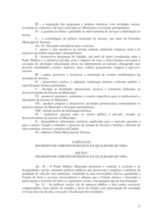 III - a integração dos programas e projetos turísticos com atividades sociais,
econômicas, culturais e de lazer realizadas no Município e na região metropolitana;
           IV - a garantia da oferta e qualidade na infra-estrutura de serviços e informação ao
turista;
           V - a consolidação da política municipal de turismo, por meio do Conselho
Municipal de Turismo.
           Art. 19 - São ações estratégicas para o turismo:
           I - apoiar e criar incentivos ao turismo cultural, ambiental, religioso, rural e de
negócios em âmbito municipal e metropolitano;
           II - desenvolver programas de trabalho, por meio de ações coordenadas entre o
Poder Público e a iniciativa privada, com o objetivo de criar a infra-estrutura necessária à
execução de atividades relacionadas direta ou indiretamente ao turismo, abrangendo suas
diversas modalidades: eventos, negócios, lazer, cultura, gastronomia, compras e agro-eco-
turismo;
           III - captar, promover e incentivar a realização de eventos mobilizadores da
demanda de turismo;
           IV - desenvolver roteiros e implantar sinalização turística conforme padrões e
especificações técnicas pertinentes;
           V - divulgar as facilidades operacionais, técnicas e estruturais dedicadas ao
desenvolvimento do turismo no Município;
           VI - promover encontros, seminários e eventos específicos para os profissionais e
operadores de turismo no Município;
           VII - produzir projetos e desenvolver atividades promocionais contemplando os
atrativos naturais do Município e da região metropolitana;
           VIII - instalar postos de informação turística;
           IX - estabelecer parceria entre os setores público e privado, visando ao
desenvolvimento do turismo no Município;
           X - disponibilizar informações turísticas atualizadas para o mercado operador e
para o turista, visando a subsidiar o processo de tomada de decisão e facilitar o desfrute da
infra-estrutura, serviços e atrações da Cidade;
           XI - elaborar o Plano Municipal de Turismo.


                             CAPÍTULO II
          DO DESENVOLVIMENTO HUMANO E DA QUALIDADE DE VIDA

                              SEÇÃO I
          DO DESENVOLVIMENTO HUMANO E DA QUALIDADE DE VIDA


           Art. 20 - O Poder Público Municipal priorizará o combate à exclusão e às
desigualdades sociais, adotando políticas públicas que promovam e ampliem a melhoria da
qualidade de vida dos seus munícipes, atendendo às suas necessidades básicas, garantindo a
fruição de bens e serviços socioculturais e urbanos que a Cidade oferece e buscando a
participação e inclusão de todos os segmentos sociais, sem qualquer tipo de discriminação.
           Art. 21 - As políticas sociais são de interesse público e têm caráter universal,
compreendidas como direito do cidadão e dever do Estado, com participação da sociedade
civil nas fases de decisão, execução e fiscalização dos resultados.



                                                                                            22
 