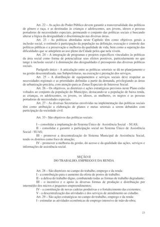 Art. 22 – As ações do Poder Público devem garantir a transversalidade das políticas
de gênero e raça, e as destinadas às crianças e adolescentes, aos jovens, idosos e pessoas
portadoras de necessidades especiais, permeando o conjunto das políticas sociais e buscando
alterar a lógica da desigualdade e discriminação nas diversas áreas.
            Art. 23 - As políticas abordadas neste Capítulo têm como objetivos gerais a
inclusão social, o estímulo à participação da população na definição, execução e controle das
políticas públicas e a preservação e melhoria da qualidade de vida, bem como a superação das
dificuldades que se antepõem ao uso pleno da Cidade pelos que nela vivem.
            Art. 24 – A integração de programas e projetos específicos vinculados às políticas
da área social como forma de potencializar seus efeitos positivos, particularmente no que
tange à inclusão social e à diminuição das desigualdades é pressuposto das diversas políticas
sociais.
            Parágrafo único - A articulação entre as políticas setoriais se dá no planejamento e
na gestão descentralizada, nas Subprefeituras, na execução e prestação dos serviços.
            Art. 25 – A distribuição de equipamentos e serviços sociais deve respeitar as
necessidades regionais e as prioridades definidas a partir da demanda, privilegiando as áreas
de urbanização precária, com atenção para as Zonas Especiais de Interesse Social.
            Art. 26 – Os objetivos, as diretrizes e ações estratégicas previstos neste Plano estão
voltados ao conjunto da população do Município, destacando-se a população de baixa renda,
as crianças, os adolescentes, os jovens, os idosos, as mulheres, os negros e as pessoas
portadoras de necessidades especiais.
            Art. 27 - As diversas Secretarias envolvidas na implementação das políticas sociais
têm como atribuição a elaboração de planos e metas setoriais a serem debatidos com
participação da sociedade civil.

          Art. 33 - São objetivos das políticas sociais:

          I – consolidar a implantação do Sistema Único de Assistência Social - SUAS;
          II - consolidar e garantir a participação social no Sistema Único de Assistência
Social - SUAS;
          III - promover a descentralização do Sistema Municipal de Assistência Social,
tendo os distritos como foco de atuação;
          IV - promover a melhoria da gestão, do acesso e da qualidade das ações, serviços e
informações de assistência social.


                                   SEÇÃO II
                        DO TRABALHO, EMPREGO E DA RENDA


          Art. 28 – São diretrizes no campo do trabalho, emprego e da renda:
          I - a contribuição para o aumento da oferta de postos de trabalho;
          II - a defesa do trabalho digno, combatendo todas as formas de trabalho degradante;
          III - o incentivo e o apoio às diversas formas de produção e distribuição por
intermédio dos micros e pequenos empreendimentos;
          IV - a constituição de novas cadeias produtivas e o fortalecimento das existentes;
          V - a descentralização das atividades e dos serviços de atendimento ao cidadão.
          Art. 29 – São ações estratégicas no campo do trabalho, emprego e da renda:
          I - estimular as atividades econômicas de emprego intensivo de mão-de-obra;


                                                                                               23
 