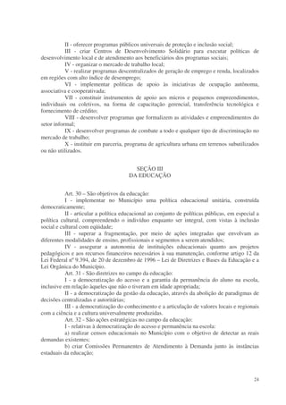 II - oferecer programas públicos universais de proteção e inclusão social;
           III - criar Centros de Desenvolvimento Solidário para executar políticas de
desenvolvimento local e de atendimento aos beneficiários dos programas sociais;
           IV - organizar o mercado de trabalho local;
           V - realizar programas descentralizados de geração de emprego e renda, localizados
em regiões com alto índice de desemprego;
           VI - implementar políticas de apoio às iniciativas de ocupação autônoma,
associativa e cooperativada;
           VII - constituir instrumentos de apoio aos micros e pequenos empreendimentos,
individuais ou coletivos, na forma de capacitação gerencial, transferência tecnológica e
fornecimento de crédito;
           VIII - desenvolver programas que formalizem as atividades e empreendimentos do
setor informal;
           IX - desenvolver programas de combate a todo e qualquer tipo de discriminação no
mercado de trabalho;
           X - instituir em parceria, programa de agricultura urbana em terrenos subutilizados
ou não utilizados.


                                         SEÇÃO III
                                       DA EDUCAÇÃO


           Art. 30 – São objetivos da educação:
           I - implementar no Município uma política educacional unitária, construída
democraticamente;
           II - articular a política educacional ao conjunto de políticas públicas, em especial a
política cultural, compreendendo o indivíduo enquanto ser integral, com vistas à inclusão
social e cultural com eqüidade;
           III - superar a fragmentação, por meio de ações integradas que envolvam as
diferentes modalidades de ensino, profissionais e segmentos a serem atendidos;
           IV - assegurar a autonomia de instituições educacionais quanto aos projetos
pedagógicos e aos recursos financeiros necessários à sua manutenção, conforme artigo 12 da
Lei Federal nº 9.394, de 20 de dezembro de 1996 – Lei de Diretrizes e Bases da Educação e a
Lei Orgânica do Município.
           Art. 31 - São diretrizes no campo da educação:
           I - a democratização do acesso e a garantia da permanência do aluno na escola,
inclusive em relação àqueles que não o tiveram em idade apropriada;
           II - a democratização da gestão da educação, através da abolição de paradigmas de
decisões centralizadas e autoritárias;
           III - a democratização do conhecimento e a articulação de valores locais e regionais
com a ciência e a cultura universalmente produzidas.
           Art. 32 - São ações estratégicas no campo da educação:
           I - relativas à democratização do acesso e permanência na escola:
           a) realizar censos educacionais no Município com o objetivo de detectar as reais
demandas existentes;
           b) criar Comissões Permanentes de Atendimento à Demanda junto às instâncias
estaduais da educação;



                                                                                              24
 