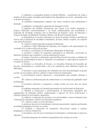 c) implantar e acompanhar projetos de Renda Mínima – transferência de renda a
famílias de baixa renda, vinculada à permanência dos dependentes na escola - articulados com
as demais Secretarias;
           d) estabelecer planejamento conjunto com outras instâncias para atendimento à
demanda;
           e) implantar e acompanhar o programa de transporte escolar;
           f) implantar nas unidades educacionais que vierem a ser criadas, programas e
projetos elaborados intersetorialmente e de forma multidisciplinar que possibilitem a
realização de atividades conjuntas com as Secretarias de Esportes, Lazer, de Educação e
Cultura, de Saúde, de Habitação Trabalho e Renda, e de Desenvolvimento Social;
           g) disponibilizar as escolas municipais aos finais de semana, feriados e períodos de
recesso para a realização de atividades comunitárias, de lazer, cultura e esporte, em conjunto
com outras Secretarias;
           II - relativas à democratização da gestão da Educação:
           a) elaborar o Plano Municipal de Educação, em conjunto com representações da
sociedade civil e outras esferas de governo;
           b) realizar, a cada biênio, as Conferências Municipais de Educação;
           c) assegurar a prática do orçamento participativo na Educação, envolvendo as
diferentes instâncias que compõem o sistema municipal de ensino;
           d) propor e incentivar a elaboração anual do Plano Escolar em todas as unidades de
ensino, com a participação de todos os segmentos da instituição e a aprovação do respectivo
Conselho de Escola;
           e) fortalecer os Conselhos de Escola e os Conselhos Distritais de Conselhos de
Escolas, estruturando-os e incentivando a troca de experiências entre diferentes regiões do
Município;
           f) incentivar a auto-organização dos estudantes por meio da participação na gestão
escolar, em associações coletivas, grêmios e outras formas de organização;
           g) descentralizar recursos financeiros e orçamentários para unidades distritais e
escolas;
           III - relativas à democratização do conhecimento e à construção da qualidade social
da Educação:
           a) reorientar currículos e reorganizar o tempo escolar nos nove anos do ensino
fundamental;
           b) implantar programas de formação permanente dos profissionais de Educação;
           c) habilitar os professores e profissionalizar os funcionários operadores dos
equipamentos de educação infantil, condicionando o ingresso de novos profissionais à
titulação mínima de nível médio e magistério;
           d) viabilizar a realização de convênios com universidades e outras instituições para
a formação de educadores, inclusive de educadores populares;
           IV - relativas a todos os níveis de ensino:
           a) promover processo de reorientação curricular que permita o repensar permanente
do trabalho pedagógico em todas as escolas;
           b) assegurar a autonomia de instituições educacionais quanto a projetos
pedagógicos e recursos financeiros;
           c) incorporar o uso de novas tecnologias de informação e comunicação ao processo
educativo;
           d) instituir programas de estímulo à permanência das crianças na escola;




                                                                                            25
 