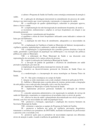 c) adotar o Programa de Saúde da Família como estratégia estruturante da atenção à
saúde;
            II - a aplicação de abordagem intersetorial no entendimento do processo de saúde-
doença e nas intervenções que visem à proteção, à promoção e à reparação da saúde;
            III - a modificação do quadro epidemiológico, reduzindo os principais agravos,
danos e riscos à saúde;
            IV - a implementação da rede hierarquizada de atendimento hospitalar, de modo a:
            a) reconstruir, redimensionar e ampliar os serviços hospitalares em relação à sua
demanda potencial;
            b) reestruturar o atendimento pré-hospitalar;
            c) equilibrar a oferta de leitos hospitalares utilizando como indicador o número de
leitos por mil habitantes;
            V - a ampliação da rede física de atendimento, adequando-a as necessidades da
população;
            VI - a implantação da Vigilância à Saúde no Município de Itaboraí, incorporando a
vigilância sanitária, epidemiológica, ambiental e saúde do trabalhador;
            VII - a implantação e a regulamentação dos conselhos gestores distritais e locais de
saúde, garantindo a participação da população nas deliberações e na execução das políticas
públicas de saúde no Município;
            VIII - a elaboração do Plano Municipal de Saúde e sua discussão com
representações da sociedade civil e outras esferas de governo;
            IX - o apoio à realização da Conferência Municipal de Saúde;
            X - a elevação do padrão de qualidade e eficiência do atendimento em saúde
prestado à população, por meio de:
            a) implantação da gestão plena municipal do sistema de saúde;
            b) incentivo ao desenvolvimento gerencial do Sistema de Saúde Único no
Município;
            c) a modernização e a incorporação de novas tecnologias ao Sistema Único de
Saúde.
            Art. 35 – São ações estratégicas no campo da Saúde:
            I - integrar as redes municipais com a rede estadual e federal já unificada do SUS;
            II - habilitar o Município para a gestão plena do sistema, promovendo a integração
da rede pública com a rede privada contratada, com e sem fins lucrativos;
            III - implantar no Município o Cartão Nacional de Saúde;
            IV - implementar processos gerenciais fundados na utilização de sistemas
informatizados;
            V - conceder autonomia administrativa e de organização às unidades de serviço de
saúde do Município, respeitados os compromissos já acordados entre os níveis de gestão;
            VI - efetivar na área da saúde o planejamento descentralizado nos níveis regional e
distrital, com foco nas necessidades de saúde da população local;
            VII - promover a formação, capacitação e ampliação dos recursos humanos da
Secretaria Municipal da Saúde;
            VIII - estruturar e capacitar as equipes do Programa de Saúde da Família;
            IX - promover a melhoria nas ações de vigilância, prevenção, diagnóstico,
tratamento e assistência aos portadores de DST/AIDS, incluindo treinamento de profissionais
e parcerias com a sociedade civil;
            X - promover ações para os portadores de necessidades especiais nos diferentes
níveis de atenção à saúde, visando à melhoria de qualidade de vida;


                                                                                             28
 
