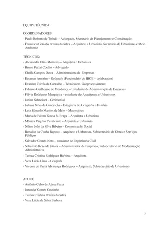 EQUIPE TÉCNICA

COORDENADORES:
- Paulo Roberto de Toledo – Advogado, Secretário de Planejamento e Coordenação
- Francisco Geraldo Pereira da Silva – Arquiteto e Urbanista, Secretário de Urbanismo e Meio
  Ambiente

TÉCNICOS:
- Alessandra Elias Monteiro – Arquiteta e Urbanista
- Bruno Peclat Coelho – Advogado
- Cheila Campos Dutra – Administradora de Empresas
- Eutamar Amorim – Geógrafo (Funcionário do IBGE – colaborador)
- Evandro Corrêa de Carvalho – Técnico em Geoprocessamento
- Fabiano Guilherme de Mendonça – Estudante de Administração de Empresas
- Flávia Rodrigues Mangueira – estudante de Arquitetura e Urbanismo
- Janine Schneider – Cerimonial
- Juliana Silva da Conceição – Estagiária de Geografia e História
- Luiz Eduardo Martins de Melo – Matemático
- Maria de Fátima Sousa R. Braga – Arquiteta e Urbanista
- Mônica Virgílio Cavalcante – Arquiteta e Urbanista
- Nilton João da Silva Ribeiro – Comunicação Social
- Ronaldo da Cunha Raposo – Arquiteto e Urbanista, Subsecretário de Obras e Serviços
  Públicos
- Salvador Gomes Neto – estudante de Engenharia Civil
- Sebastião Rezende Júnior – Administrador de Empresas, Subsecretário de Modernização
  Administrativa
- Tereza Cristina Rodriguez Barbosa – Arquiteta
- Vera Lúcia Lima – Geógrafa
- Vicente de Paula Alvarenga Rodrigues – Arquiteto, Subsecretário de Urbanismo


APOIO:
- Antônio Celso de Abreu Faria
- Jurandyr Gomes Coutinho
- Tereza Cristina Pereira da Silva
- Vera Lúcia da Silva Barbosa



                                                                                           3
 