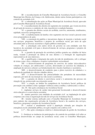III - o reconhecimento do Conselho Municipal de Assistência Social e o Conselho
Municipal dos Direitos da Criança e do Adolescente, dentre outras formas participativas e de
controle da sociedade civil;
           IV - a subordinação das ações ao Plano Municipal de Assistência Social, aprovado
pelo Conselho Municipal de Assistência Social;
           V - o reconhecimento dos direitos de segmentos da sociedade, que vivem em níveis
de privação de recursos e condições de vida, inaceitáveis à condição humana;
           VI - a garantia dos direitos sociais de acolhida, convívio, autonomia, rendimentos,
eqüidade, travessia e protagonismo;
           VII - o estabelecimento da família e dos segmentos em risco social e pessoal como
eixos programáticos de ação;
           VIII - a construção de padrões e mecanismos dignos de inserção e inclusão social
nos serviços, programas, benefícios e projetos de assistência social, por meio de ação
articulada entre as diversas secretarias e órgãos públicos municipais;
           IX - a articulação com outros níveis de governo ou com entidades sem fins
lucrativos da sociedade civil para o desenvolvimento de serviços, programas e projetos de
assistência social;
           X - a garantia da prestação da assistência jurídica gratuita aos cidadãos de baixa
renda, visando à promoção da defesa de seus direitos e à formação de organizações
representativas de seus interesses;
           XI - a qualificação e integração das ações da rede de atendimento, sob o enfoque
de temas como: ética, cidadania e respeito à pluralidade sociocultural;
           XII - o desenvolvimento de programas de convívio, de caráter sócio-educativo
voltados às crianças, aos adolescentes e jovens, direcionados ao exercício da cidadania, à
ampliação do universo cultural e ao fortalecimento dos vínculos familiares e societários;
           XIII - o desenvolvimento de condições para o pleno exercício da cidadania e a
melhoria da qualidade de vida dos cidadãos idosos;
           XIV - o desenvolvimento das potencialidades dos portadores de necessidades
especiais, por meio de sua inserção na vida social e econômica;
           XV - a garantia do direito à convivência social e à autonomia das pessoas em
situação de rua, promovendo sua reinserção social;
           XVI - a criação, no âmbito da competência da Assistência Social, políticas de
prevenção e de combate a toda e qualquer violência contra a mulher, o adolescente e o idoso.
           Art. 38 - São ações estratégicas da Assistência Social:
           I - implantar serviços de caráter inter-geracional favorecendo o desenvolvimento
sócio-educativo e a convivência societária;
           II - manter parcerias com entidades da sociedade civil na implantação de ações
conjuntas com vistas à organização da rede de serviços da Assistência Social;
           III - instalar sistema unificado com o Conselho Municipal de Assistência Social
para cadastro das organizações privadas de Assistência Social e de usuários dos serviços,
benefícios, programas e projetos de Assistência Social;
           IV - realizar o atendimento social à população vitimada por situações de
emergência ou de calamidade pública, em ação conjunta com a defesa civil.
           § 1º – São ações estratégicas relativas à democratização da gestão da Assistência
Social:
           I - fortalecer as instâncias de participação e de controle da sociedade civil sobre as
políticas desenvolvidas no campo da assistência social, como os Conselhos Municipais,




                                                                                              30
 