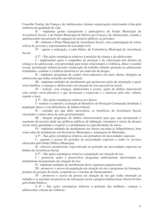 Conselho Tutelar, da Criança e do Adolescente e demais organizações relacionadas à luta pela
melhoria da qualidade de vida;
           II - implantar gestão transparente e participativa do Fundo Municipal de
Assistência Social e do Fundo Municipal de Defesa da Criança e do Adolescente, criando e
aperfeiçoando mecanismos de captação de recursos públicos ou privados;
           III - elaborar o Plano Municipal de Assistência Social, com a participação de outras
esferas de governo e representantes da sociedade civil;
           IV - apoiar a realização, a cada biênio, da Conferência Municipal de Assistência
Social.
           § 2º – São ações estratégicas relativas à proteção da criança e do adolescente:
           I - implementar ações e campanhas de proteção e de valorização dos direitos da
criança e do adolescente, com prioridade para temas relacionados à violência, abuso e assédio
sexual, prostituição infanto-juvenil, erradicação do trabalho infantil, proteção ao adolescente
trabalhador, combate à violência doméstica e uso indevido de drogas;
           II - implantar programas de caráter sócio-educativo em meio aberto, dirigidos ao
adolescente que tenha cometido ato infracional;
           III - implantar unidades de atendimento que promovam ações de orientação e apoio
sócio-familiar, a crianças e adolescentes em situação de risco pessoal ou social;
           IV - realizar, com crianças, adolescentes e jovens, ações de âmbito intersetorial
com caráter sócio-educativo e que favoreçam a expressão e o interesse pela arte, cultura,
esporte e lazer.
           § 3º – São ações estratégicas relativas aos idosos:
           I - instituir o controle e avaliação do Benefício de Prestação Continuada destinado à
população idosa e com deficiência, de âmbito federal;
           II - estender aos que deles necessitem, os benefícios da Assistência Social,
vinculados a outras áreas de ação governamental;
           III - integrar programas de âmbito intersecretarial para que seja incorporado o
segmento da terceira idade nas políticas públicas de habitação, transporte e outras de alcance
social, nelas garantindo o respeito e o atendimento às especificidades do idoso;
           IV - implantar unidades de atendimento aos idosos em todas as Subprefeituras, bem
como salas de atendimento em Secretarias Municipais e Autarquias do Município.
           § 4º – São ações estratégicas relativas aos portadores de necessidades especiais:
           I - garantir o acesso do portador de necessidades especiais a todos os serviços
oferecidos pelo Poder Público Municipal;
           II - oferecer atendimento especializado ao portador de necessidades especiais no
âmbito da Assistência Social.
           § 5º – São ações estratégicas relativas à população em situação de rua:
           I - promover ações e desenvolver programas multisetoriais direcionados ao
atendimento da população em situação de rua;
           II - implantar unidades de atendimento desse segmento populacional;
           III - promover o acesso da população em situação de rua a programas de formação,
projetos de geração de renda, cooperativas e sistemas de financiamento;
           IV - promover o acesso da pessoa em situação de rua que tenha retornado ao
trabalho e se encontre em processo de reinserção social a projetos habitacionais desenvolvidos
pelo Poder Público;
           § 6º – São ações estratégicas relativas à proteção das mulheres, crianças e
adolescentes vítimas da violência:




                                                                                             31
 