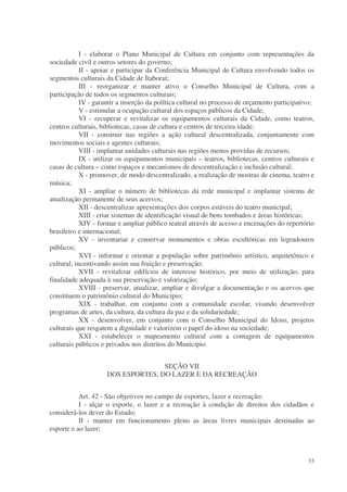 I - elaborar o Plano Municipal de Cultura em conjunto com representações da
sociedade civil e outros setores do governo;
            II - apoiar e participar da Conferência Municipal de Cultura envolvendo todos os
segmentos culturais da Cidade de Itaboraí;
            III - reorganizar e manter ativo o Conselho Municipal de Cultura, com a
participação de todos os segmentos culturais;
            IV - garantir a inserção da política cultural no processo de orçamento participativo;
            V - estimular a ocupação cultural dos espaços públicos da Cidade;
            VI - recuperar e revitalizar os equipamentos culturais da Cidade, como teatros,
centros culturais, bibliotecas, casas de cultura e centros de terceira idade;
            VII - construir nas regiões a ação cultural descentralizada, conjuntamente com
movimentos sociais e agentes culturais;
            VIII - implantar unidades culturais nas regiões menos providas de recursos;
            IX - utilizar os equipamentos municipais – teatros, bibliotecas, centros culturais e
casas de cultura – como espaços e mecanismos de descentralização e inclusão cultural;
            X - promover, de modo descentralizado, a realização de mostras de cinema, teatro e
música;
            XI - ampliar o número de bibliotecas da rede municipal e implantar sistema de
atualização permanente de seus acervos;
            XII - descentralizar apresentações dos corpos estáveis do teatro municipal;
            XIII - criar sistemas de identificação visual de bens tombados e áreas históricas;
            XIV - formar e ampliar público teatral através de acesso e encenações do repertório
brasileiro e internacional;
            XV - inventariar e conservar monumentos e obras escultóricas em logradouros
públicos;
            XVI - informar e orientar a população sobre patrimônio artístico, arquitetônico e
cultural, incentivando assim sua fruição e preservação;
            XVII - revitalizar edifícios de interesse histórico, por meio de utilização, para
finalidade adequada à sua preservação e valorização;
            XVIII - preservar, atualizar, ampliar e divulgar a documentação e os acervos que
constituem o patrimônio cultural do Município;
            XIX - trabalhar, em conjunto com a comunidade escolar, visando desenvolver
programas de artes, da cultura, da cultura da paz e da solidariedade;
            XX - desenvolver, em conjunto com o Conselho Municipal do Idoso, projetos
culturais que resgatem a dignidade e valorizem o papel do idoso na sociedade;
            XXI - estabelecer o mapeamento cultural com a contagem de equipamentos
culturais públicos e privados nos distritos do Município.


                                    SEÇÃO VII
                     DOS ESPORTES, DO LAZER E DA RECREAÇÃO


           Art. 42 - São objetivos no campo de esportes, lazer e recreação:
           I - alçar o esporte, o lazer e a recreação à condição de direitos dos cidadãos e
considerá-los dever do Estado;
           II - manter em funcionamento pleno as áreas livres municipais destinadas ao
esporte e ao lazer;



                                                                                              33
 