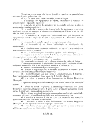 III - oferecer acesso universal e integral às práticas esportivas, promovendo bem-
estar e melhoria da qualidade de vida.
           Art. 43 - São diretrizes do campo de esportes, lazer e recreação:
           I - a recuperação dos equipamentos de esportes, adequando-os à realização de
grandes eventos e espetáculos esportivos;
           II - a garantia do acesso dos portadores de necessidades especiais a todos os
equipamentos esportivos municipais;
           III - a ampliação e a otimização da capacidade dos equipamentos esportivos
municipais, adotando-se como padrão mínimo de atendimento a possibilidade de uso por 10%
(dez por cento) da população;
           IV - a elaboração de diagnósticos, identificando áreas que necessitam de
equipamentos visando à ampliação da rede de equipamentos da Administração Direta e
Indireta;
           V - a implantação de unidades esportivas em regiões mais carentes;
           VI - a implantação de um sistema regionalizado de administração dos
equipamentos;
           VII - a implantação de programas estruturantes de esporte e lazer, voltados ao
fortalecimento da noção de cidadania.
           Art. 44 - São ações estratégicas no campo de Esportes, Lazer e Recreação:
           I - assegurar o pleno funcionamento de todos os equipamentos de administração
direta, garantindo a manutenção de suas instalações;
           II - revitalizar os equipamentos esportivos municipais;
           III - promover jogos e torneios que envolvam o conjunto das regiões da Cidade;
           IV - construir equipamentos de administração direta em regiões carentes de unidades
esportivas, com especial atenção aos conjuntos de Habitação de Interesse Social;
           V - informatizar as unidades esportivas municipais;
           VI - elaborar e propor legislação de incentivo às atividades de esporte e lazer,
incluindo a possibilidade do estabelecimento de parcerias;
           VII – instituir legislação para criar e reger o Conselho Municipal de Esportes e
Lazer e consolidar a implantação do Fundo Municipal de Esportes e Lazer;
           VIII - revitalizar e assegurar pleno funcionamento de Centros Desportivos
Municipais;
           IX - promover a integração com clubes esportivos sociais objetivando o fomento do
esporte;
           X - apoiar, na medida do possível, a administração comunitária dos Clubes
Desportivos Municipais, oferecendo apoio de corpo técnico competente que permita auxiliar
na fase de construção e manutenção de equipamentos;
           XI - incentivar a organização de competições amadoras nas diferentes modalidades
esportivas, utilizando a rede pública direta e indireta de equipamentos esportivos;
           XII - implantar o programa de ruas de lazer, com prioridade para a periferia,
promovendo atividades de esportes, lazer e cultura;
           XIII - revitalizar e apoiar o pleno funcionamento dos Centros Desportivos
Municipais – CDMs e garantir sua administração pela comunidade;
           XIV - transformar em áreas com destinação para esportes e lazer, os terrenos
públicos que mantém este uso há no mínimo 5 (cinco) anos.


                                        SEÇÃO VIII



                                                                                           34
 