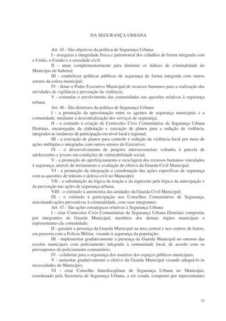 DA SEGURANÇA URBANA


            Art. 45 - São objetivos da política de Segurança Urbana:
            I - assegurar a integridade física e patrimonial dos cidadãos de forma integrada com
a União, o Estado e a sociedade civil;
            II – atuar complementarmente para diminuir os índices de criminalidade do
Município de Itaboraí;
            III - estabelecer políticas públicas de segurança de forma integrada com outros
setores da esfera municipal;
            IV - dotar o Poder Executivo Municipal de recursos humanos para a realização das
atividades de vigilância e prevenção da violência;
            V - estimular o envolvimento das comunidades nas questões relativas à segurança
urbana.
            Art. 46 - São diretrizes da política de Segurança Urbana:
            I - a promoção da aproximação entre os agentes de segurança municipais e a
comunidade, mediante a descentralização dos serviços de segurança;
            II - o estímulo à criação de Comissões Civis Comunitárias de Segurança Urbana
Distritais, encarregadas da elaboração e execução de planos para a redução da violência,
integrados às instâncias de participação em nível local e regional;
            III - a execução de planos para controle e redução da violência local por meio de
ações múltiplas e integradas com outros setores do Executivo;
            IV - o desenvolvimento de projetos intersecretariais voltados à parcela de
adolescentes e jovens em condições de vulnerabilidade social;
            V - a promoção do aperfeiçoamento e reciclagem dos recursos humanos vinculados
à segurança, através de treinamento e avaliação do efetivo da Guarda Civil Municipal;
            VI - a promoção da integração e coordenação das ações específicas de segurança
com as questões de trânsito e defesa civil no Município;
            VII - a substituição da lógica da reação e da repressão pela lógica da antecipação e
da prevenção nas ações de segurança urbana;
            VIII - o estímulo à autonomia das unidades da Guarda Civil Municipal;
            IX - o estímulo à participação nos Conselhos Comunitários de Segurança,
articulando ações preventivas à criminalidade, com seus integrantes.
            Art. 47 - São ações estratégicas relativas à Segurança Urbana:
            I - criar Comissões Civis Comunitárias de Segurança Urbana Distritais compostas
por integrantes da Guarda Municipal, membros dos demais órgãos municipais e
representantes da comunidade;
            II - garantir a presença da Guarda Municipal na área central e nos centros de bairro,
em parceria com a Polícia Militar, visando à segurança da população;
            III - implementar gradativamente a presença da Guarda Municipal no entorno das
escolas municipais com policiamento integrado à comunidade local, de acordo com os
pressupostos do policiamento comunitário;
            IV - colaborar para a segurança dos usuários dos espaços públicos municipais;
            V - aumentar gradativamente o efetivo da Guarda Municipal visando adequá-lo às
necessidades do Município;
            VI - criar Conselho Interdisciplinar de Segurança Urbana no Município,
coordenado pela Secretaria de Segurança Urbana, a ser criada, composto por representantes




                                                                                              35
 