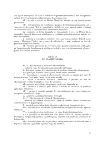 dos órgãos municipais e de todas as instâncias de governo relacionadas à área de segurança
urbana, de representantes das subprefeituras e da sociedade civil;
          VII - reciclar o efetivo da Guarda Municipal, visando ao seu aprimoramento
profissional;
          VIII - elaborar mapas de ocorrências e pesquisa de vitimização em parceria com a
Secretaria de Segurança Pública, comunidade e entidades do setor, identificando e avaliando
as vulnerabilidades e os riscos existentes no âmbito do Município;
          IX - participar de forma integrada no planejamento e ações da Defesa Civil,
apoiando o Corpo de Bombeiros, viabilizando as condições necessárias para sua atuação, por
meio de convênios;
          X - estimular a promoção de convênios com os governos estadual e federal, assim
como o Ministério Público para a troca de informações e ações conjuntas na área de
prevenção e repressão criminal;
          XI - estimular a promoção de convênios com o governo estadual para a utilização,
de forma integrada, das câmeras de vigilância eletrônica, para o monitoramento de trânsito e
para o policiamento preventivo.


                                       SEÇÃO IX
                                  DO ABASTECIMENTO


           Art. 48 - São objetivos da política de Abastecimento:
           I - reduzir o preço dos alimentos comercializados na Cidade;
           II - disseminar espaços de comercialização de produtos alimentícios a baixo custo;
           III - aperfeiçoar e ampliar os serviços de abastecimento alimentar;
           IV - racionalizar o sistema de abastecimento alimentar na capital, por meio da
integração com o Governo do Estado e a iniciativa privada;
           V - apoiar e incentivar iniciativas comunitárias e privadas na área do
abastecimento, voltadas à redução do custo dos alimentos;
           VI - aprimorar as condições alimentares e nutricionais da população;
           VII - incentivar e fornecer apoio técnico e material às iniciativas de produção
agrícola no Município;
           VIII - garantir o controle sanitário de estabelecimentos que comercializam ou
manipulam alimentos no varejo;
           IX - garantir a segurança alimentar da população.
           Art. 49 - São diretrizes da política de Abastecimento:
           I - interferir na cadeia de intermediação comercial visando à redução de custos em
estabelecimentos de pequeno porte;
           II - o apoio à comercialização de alimentos produzidos de forma cooperativa;
           III - a implantação de mecanismos de comercialização de produtos de safra a preços
reduzidos;
           IV - a promoção da oferta de alimentos em zonas de distribuição rarefeita;
           V - a promoção de entendimentos com outras esferas de governo visando à
liberação de estoques reguladores e à distribuição de alimentos subsidiados ao consumidor de
baixa renda;
           VI - a disseminação de informação sobre a utilização racional dos alimentos sobre a
legislação referente à qualidade, higiene e preço dos produtos;



                                                                                           36
 