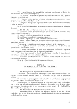 VII - o aparelhamento do setor público municipal para intervir no âmbito do
abastecimento, em situações de emergência;
           VIII - o estímulo à formação de organizações comunitárias voltadas para a questão
do abastecimento alimentar;
           IX - o estímulo à integração dos programas municipais de abastecimento a outros
programas sociais voltados à inclusão social;
           X - a integração das ações dos órgãos envolvidos com o abastecimento alimentar na
Cidade de Itaboraí;
           XI - a garantia do fornecimento de alimentação diária aos alunos da rede municipal
de ensino.
           Art. 50 - São ações estratégicas relativas ao Abastecimento:
           I - desenvolver sistema de comercialização móvel para oferta de alimentos mais
baratos em bairros periféricos;
           II - manter e revitalizar rede municipal de mercados;
           III - viabilizar a instalação de restaurantes populares;
           IV - apoiar a implantação de hortas comunitárias e domiciliares;
           V - manter e ampliar laboratórios de análise de alimentos comercializados em apoio
à vigilância sanitária;
           VI - promover a comercialização direta entre produtores rurais e população;
           VII - implantar entrepostos atacadistas descentralizados em benefício de
comerciantes e consumidores locais;
           VIII - instituir funcionamento de feiras livres em horários alternativos e implantar
feiras confinadas em regiões onde a rede de distribuição é rarefeita;
           IX - desenvolver alternativas visando à melhoria das condições de abastecimento
alimentar em conjuntos de Habitação de Interesse Social;
           X - melhorar a qualidade nutricional da merenda escolar fornecida aos alunos da
rede municipal de ensino;
           XI - criar o Conselho Municipal de Segurança Alimentar.


                                  SEÇÃO X
                     DA AGRICULTURA URBANA E SUBURBANA


           Art. 51 - São objetivos da Agricultura Urbana e Suburbana:
           I - estimular a cessão de uso dos terrenos particulares para o desenvolvimento, em
parceria, de programas de combate à fome e à exclusão social, por meio da agricultura
urbana;
           II - aproveitar os terrenos públicos não utilizados ou subutilizados, em programas
de agricultura urbana de combate à exclusão social.
           Parágrafo único – A utilização de imóvel da forma prevista no “caput” deste artigo
não o isenta da aplicação dos instrumentos indutores da função social da propriedade
previstos neste plano, em especial os instrumentos previstos nos artigos 181, 182, 183, 184 e
185 desta Lei Complementar.
           Art. 52 - São diretrizes da Agricultura Urbana e Sub-Urbana:
           I - o desenvolvimento de políticas que visem ao estímulo ao uso dos terrenos
particulares com o objetivo de combate à fome e à exclusão social, por meio de atividades de
produção agrícola urbana;



                                                                                            37
 